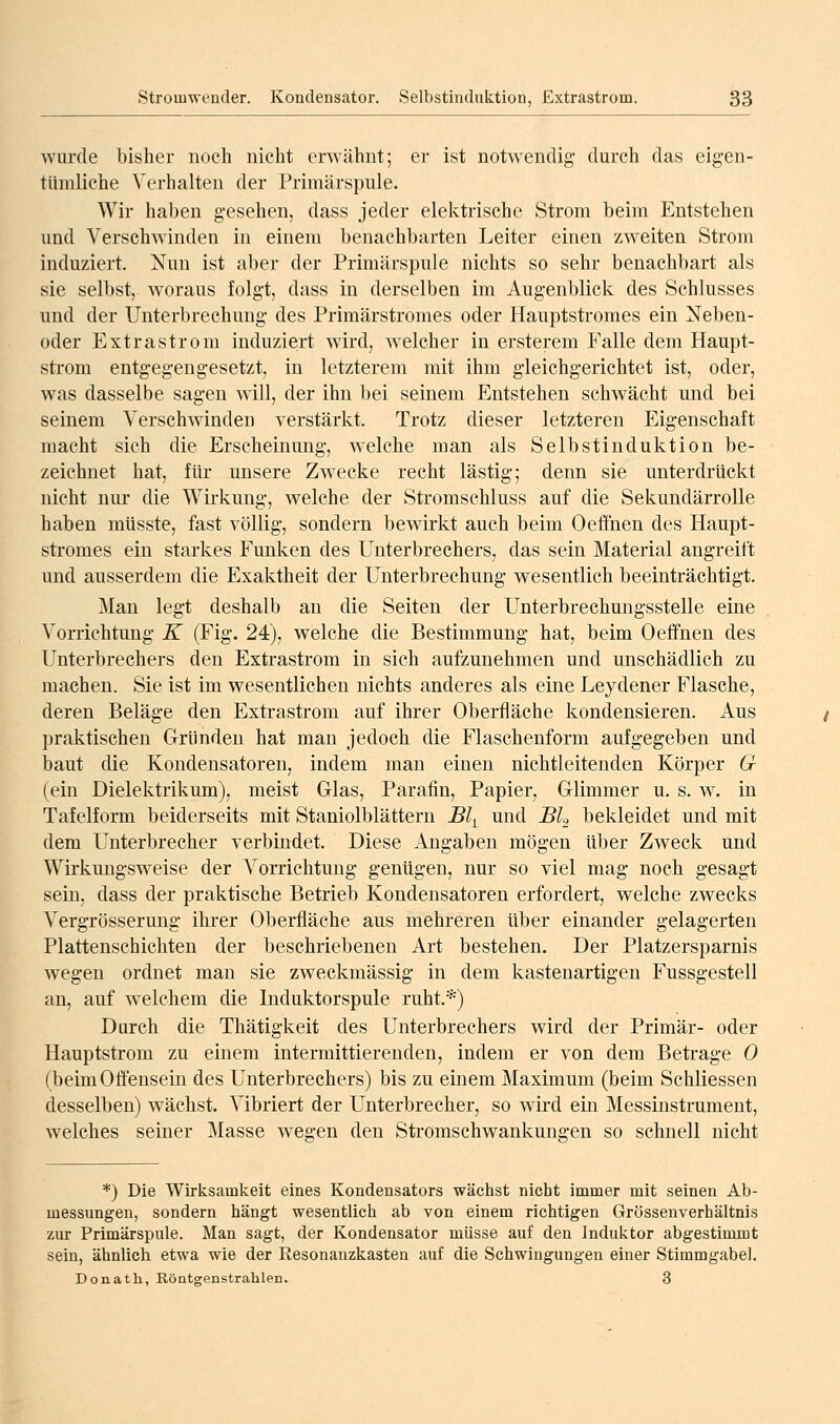 wurde bisher noch nicht erwähnt; er ist notwendig- durch das eigen- tümliche Verhalten der Priraärspule. Wir haben gesehen, dass jeder elektrische Strom beim Entstehen und Verschwinden in einem benachbarten Leiter einen zweiten Strom induziert. Nun ist aber der Primärspule nichts so sehr benachbart als sie selbst, w^oraus folgt, dass in derselben im Augenblick des Schlusses und der Unterbrechung des Primärstromes oder Hauptstromes ein Neben- oder Extrastrom induziert wird, welcher in ersterem Falle dem Haupt- strom entgegengesetzt, in letzterem mit ihm gleichgerichtet ist, oder, was dasselbe sagen wäll, der ihn bei seinem Entstehen schwächt und bei seinem Verschwinden verstärkt. Trotz dieser letzteren Eigenschaft macht sich die Erscheinung, w-elehe man als Selbstinduktion be- zeichnet hat, für unsere Zwecke recht lästig; denn sie unterdrückt nicht nur die Wirkung, welche der Stromschluss auf die Sekundärrolle haben mUsste, fast völlig, sondern bewirkt auch beim Oeffnen des Haupt- stromes ein starkes Funken des Unterbrechers, das sein Material angreift und ausserdem die Exaktheit der Unterbrechung wesentlich beeinträchtigt. Man legt deshalb an die Seiten der Unterbrechungsstelle eine Vorrichtung K (Fig. 24), welche die Bestimmung hat, beim Oeffnen des Unterbrechers den Extrastrom in sich aufzunehmen und unschädlich zu machen. Sie ist im wesentlichen nichts anderes als eine Leydener Flasche, deren Beläge den Extrastrom auf ihrer Oberfläche kondensieren. Aus praktischen Gründen hat man jedoch die Flaschenform aufgegeben und baut die Kondensatoren, indem man einen nichtleitenden Körper Cr (ein Dielektrikum), meist Glas, Parafin, Papier, Glimmer u. s. w. in Tafelform beiderseits mit Staniolblättern Bl-^ und BL bekleidet und mit dem Unterbrecher verbindet. Diese Angaben mögen über Zweck und Wirkmigsweise der Vorrichtung genügen, nur so viel mag noch gesagt sein, dass der praktische Betrieb Kondensatoren erfordert, welche zwecks Vergrösserung ihrer Oberfläche aus mehreren über einander gelagerten Plattenschichten der beschriebenen Art bestehen. Der Platzersparnis wegen ordnet man sie zweckmässig in dem kastenartigen Fussgestell an, auf welchem die Induktorspule ruht.*) Durch die Thätigkeit des Unterbrechers wird der Primär- oder Hauptstrom zu einem intermittierenden, indem er von dem Betrage 0 (beim Offensein des Unterbrechers) bis zu einem Maximum (beim Schliessen desselben) wächst. Vibriert der Unterbrecher, so wird ein Messinstrument, welches seiner Masse wegen den Stromschwankungen so schnell nicht *) Die Wirksamkeit eines Kondensators wächst nicht immer mit seinen Ab- messungen, sondern hängt wesentlich ab von einem richtigen Grössenverhältnis zur Primärspule. Man sagt, der Kondensator müsse auf den Induktor abgestimmt sein, ähnlich etwa wie der Resonanzkasten auf die Schwingungen einer Stimmgabel. Donath, Röntgenstrahlen. 3