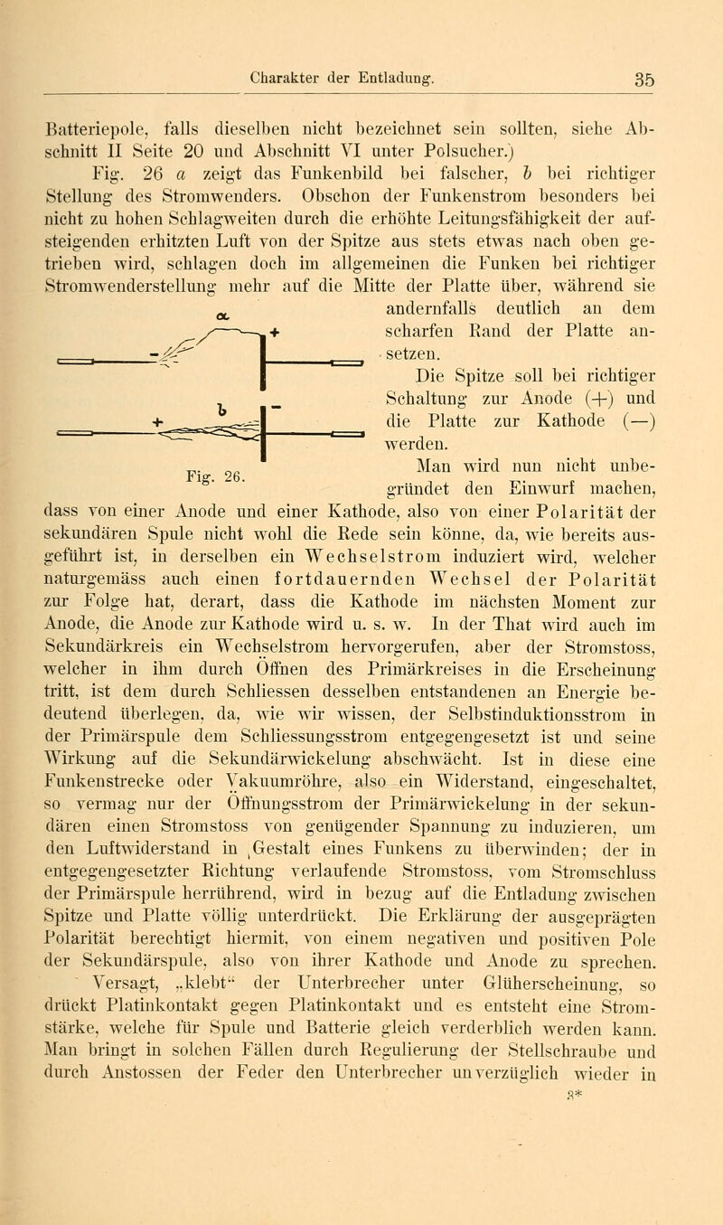 Fig. 26. Batteriepole, falls dieselben nicht bezeichnet sein sollten, siehe Ab- schnitt II Seite 20 und Abschnitt VI unter Polsucher.) Fig. 26 a zeigt das Funkenbild bei falscher, & bei richtiger Stellung des Stromwenders. Obschon der Funkenstrom besonders bei nicht zu hohen Schlagweiten durch die erhöhte Leitungsfähigkeit der auf- steigenden erhitzten Luft von der Spitze aus stets et\vas nach oben ge- trieben wird, schlagen doch im allgemeinen die Funken bei richtiger Sti'omwenderstellung mehr auf die Mitte der Platte über, während sie -, andernfalls deutlich an dem Ob scharfen Rand der Platte an- setzen. Die Spitze soll bei richtiger Schaltung zur Anode (-|-) und die Platte zur Kathode (—) werden. Man wird nun nicht unbe- gründet den Einwurf machen, dass von einer Anode und einer Kathode, also von einer Polarität der sekundären Spule nicht wohl die Rede sein könne, da, wie bereits aus- geführt ist, in derselben ein Wechselstrom induziert wird, welcher naturgemäss auch einen fortdauernden Wechsel der Polarität zur Folge hat, derart, dass die Kathode im nächsten Moment zur Anode, die Anode zur Kathode wird u. s. w. In der That wird auch im Sekundärkreis ein Wechselstrom hervorgerufen, aber der Stromstoss, welcher in ihm durch Offnen des Primärkreises in die Erscheinung tritt, ist dem durch Schliessen desselben entstandenen an Energie be- deutend überlegen, da, wie wir wissen, der Selbstinduktionsstrom in der Primärspule dem Schliessungsstrom entgegengesetzt ist und seine Wirkung auf die Sekundärwickelung abschwächt. Ist in diese eine Funkenstrecke oder Vakuumröhre, also ein Widerstand, eingeschaltet, so vermag nur der Offiiungsstrom der Primärw'ickelung in der sekun- dären einen Stromstoss von genügender Spannung zu induzieren, um den Luftwiderstand in ^Gestalt eines Funkens zu überwinden; der in entgegengesetzter Richtung verlaufende Stromstoss, vom Stromschluss der Primärspule herrührend, wird in bezug auf die Entladung zwischen Spitze und Platte völlig unterdrückt. Die Erklärung der ausgeprägten Polarität berechtigt hiermit, von einem negativen und positiven Pole der Sekundärspule, also von ihrer Kathode und Anode zu sprechen. Versagt, „klebt der Unterbrecher unter Glüherscheinung, so drückt Platinkontakt gegen Platinkontakt und es entsteht eine Strom- stärke, welche für Spule und Batterie gleich verderblich werden kann. Man bringt in solchen Fällen durch Regulierung der Stellschraube und durch Anstossen der Feder den Unterbrecher unverzüglich wieder in