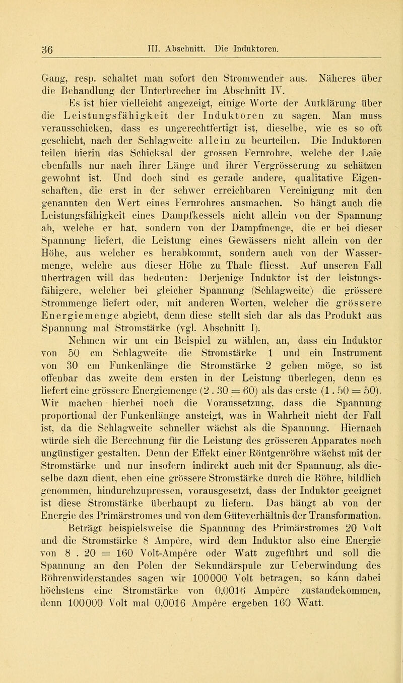 Gang, resp. schaltet man sofort den Stromwender aus. Näheres über die Behandlung der Unterbrecher im Abschnitt IV. Es ist hier vielleicht angezeigt, einige Worte der Auiklärung über die Leistungsfähigkeit der Induktoren zu sagen. Man muss verausschicken, dass es ungerechtfertigt ist, dieselbe, wie es so oft geschieht, nach der Schlagweite allein zu beurteilen. Die Induktoren teilen hierin das Schicksal der grossen Fernrohre, welche der Laie ebenfalls nur nach ihrer Länge und ihrer Vergrösserung zu schätzen gewohnt ist. Und doch sind es gerade andere, qualitative Eigen- schaften, die erst in der schwer erreichbaren Vereinigung mit den genannten den Wert eines Fernrohres ausmachen. So hängt auch die Leistungsfähigkeit eines Dampfkessels nicht allein von der Spannung ab, welche er hat, sondern von der Dampfmenge, die er bei dieser Spannung liefert, die Leistung eines Gewässers nicht allein von der Höhe, aus welcher es herabkommt, sondern auch von der Wasser- menge, welche aus dieser Höhe zu Thale fliesst. Auf unseren Fall übertragen will das bedeuten: Derjenige Induktor ist der leistungs- fähigere, welcher bei gleicher Spannung (Schlagweite) die grössere Strommenge liefert oder, mit anderen Worten, welcher die grössere Energiemenge abgiebt, denn diese stellt sich dar als das Produkt aus Spannung mal Stromstärke (vgl. Abschnitt I). Nehmen wir um ein Beispiel zu wählen, an, dass ein Induktor von 50 cm Schlagweite die Stromstärke 1 und ein Instrument von 30 cm Funkenlänge die Stromstärke 2 geben möge, so ist offenbar das zweite dem ersten in der Leistung überlegen, denn es liefert eine grössere Energiemenge (2 . 30 = 60) als das erste (1. 50 = 50). Wir machen hierbei noch die Voraussetzung, dass die Spannung- proportional der Funkenlänge ansteigt, was in Wahrheit nicht der Fall ist, da die Schlagweite schneller wächst als die Spannung. Hiernach würde sich die Berechnung für die Leistung des grösseren Apparates noch ungünstiger gestalten. Denn der Effekt einer Röntgenröhre wächst mit der Stromstärke und nur insofern indirekt auch mit der Spannung, als die- selbe dazu dient, eben eine grössere Stromstärke durch die Röhre, bildlich genommen, hindurchzupressen, vorausgesetzt, dass der Induktor geeignet ist diese Stromstärke überhaupt zu liefern. Das hängt ab von der Energie des Primärstromes und von dem Güteverhältnis der Transformation. Beträgt beispielsweise die Spannung des Primärstromes 20 Volt und die Stromstärke 8 Ampere, wird dem Induktor also eine Energie von 8 . 20 = 160 Volt-Ampere oder Watt zugeführt und soll die Spannung an den Polen der Sekundärspule zur Ueberwindung des Röhrenwiderstandes sagen wir 100000 Volt betragen, so kann dabei höchstens eine Stromstärke von 0,0016 Ampere Zustandekommen, denn 100000 Volt mal 0,0016 Ampere ergeben 160 Watt.