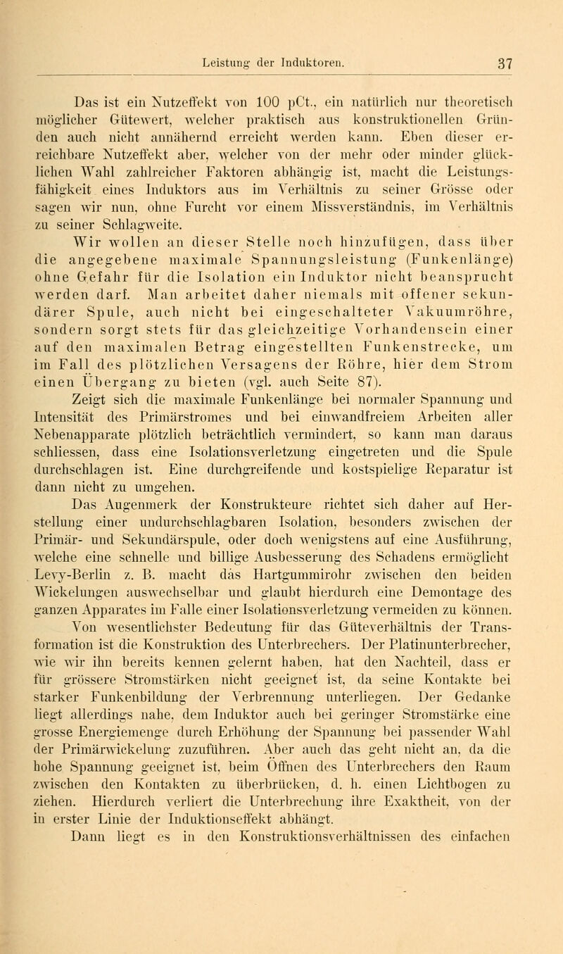 Das ist ein Nutzeffekt von 100 pCt., ein natürlich nur theoretisch möglicher GUtewert, welcher praktisch aus konstruktionellen Grün- den auch nicht annähernd erreicht werden kann. Eben dieser er- reichbare Nutzeffekt aber, welcher von der mehr oder minder glück- lichen Wahl zahlreicher Faktoren abhängig ist, macht die Leistungs- fähigkeit eines Induktors aus im Verhältnis zu seiner Grösse oder sagen wir nun, ohne Furcht vor einem Missverständnis, im Verhältnis zu seiner Schlagweite. Wir wollen an dieser Stelle noch hinzufügen, dass über die angegebene maximale Spanuungsleistung (Funkenlänge) ohne Gefahr für die Isolation ein Induktor nicht beansprucht werden darf. Man arbeitet daher niemals mit offener sekun- därer Spule, auch nicht bei eingeschalteter Vakuumröhre, sondern sorgt stets für das gleichzeitige Vorhandensein einer auf den maximalen Betrag eingestellten Funkenstrecke, um im Fall des plötzlichen Versagens der Röhre, hier dem Strom einen Übergang zu bieten (vgl. auch Seite 87). Zeigt sich die maximale Funkenlänge bei normaler Spannung und Intensität des Primärstromes und bei einwandfreiem Arbeiten aller Nebenapparate plötzlich beträchtlich vermindert, so kann man daraus schliessen, dass eine Isolationsverletzung eingetreten und die Spule durchschlagen ist. Eine durchgreifende und kostspielige Reparatur ist dann nicht zu umgehen. Das Augenmerk der Konstrukteure richtet sich daher auf Her- stellung einer undurchschlagbaren Isolation, besonders zwischen der Primär- und Sekundärspule, oder doch wenigstens auf eine Ausführung, welche eine schnelle und billige Ausbesserung des Schadens ermöglicht Levy-Berlin z. B. macht das Hartgummirohr zwischen den beiden Wickelungen auswechselbar und glaubt hierdurch eine Demontage des ganzen Apparates im Falle einer Isolationsverletzung vermeiden zu können. Von wesentlichster Bedeutung für das Güteverhältnis der Trans- formation ist die Konstruktion des Unterbrechers. Der Platinunterbrecher, wie wir ihn bereits kennen gelernt haben, hat den Nachteil, dass er für grössere Stromstärken nicht geeignet ist, da seine Kontakte bei starker Funkenbildung der Verbrennung unterliegen. Der Gedanke liegt allerdings nahe, dem Induktor auch bei geringer Stromstärke eine grosse Energiemenge durch Erhöhung der Spannung bei passender Wahl der Primärwickelung zuzuführen. iVber auch das geht nicht an, da die hohe Spannung geeignet ist, beim Offnen des Unterbrechers den Raum zwischen den Kontakten zu überbrücken, d. h. einen Lichtbogen zu ziehen. Hierdurch verliert die Unterbrechung ihre Exaktheit, von der in erster Linie der Induktionseffekt abhängt. Dann lies't es in den Konstruktionsverhältnissen des einfachen