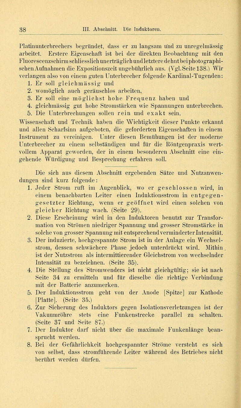 Platmunterbrechers begTündet, dass er zu langsam und zu unregelmässig: arbeitet. Erstere Eigenschaft ist bei der direkten Beobachtung mit den Fluorescenzschirm schliesslich unerträglich undletztere dehntbeiphotographi- schen Aufnahmen die Expositionszeit ungebührlich aus. (Vgl. Seite 138.) Wir verlangen also von einem guten Unterbrecher folgende Kardinal-Tugenden: 1. Er soll gleichmässig und 2. womöglich auch geräuschlos arbeiten, 3. Er soll eine möglichst hohe Frequenz haben und 4. gleichmässig gut hohe Stromstärken wie Spannungen unterbrechen. 5. Die Unterbrechungen sollen rein und exakt sein. Wissenschaft und Technik haben die Wichtigkeit dieser Punkte erkannt und allen Scharfsinn aufgeboten, die geforderten Eigenschaften in einem Instrument zu vereinigen. Unter diesen Bemühungen ist der moderne Unterbrecher zu einem selbständigen und für die Röntgenpraxis wert- vollem Apparat geworden, der in einem besonderen Abschnitt eine ein- gehende Würdigung und Besprechung erfahren soll. Die sich aus diesem Abschnitt ergebenden Sätze und Nutzanwen- dungen sind kurz folgende: 1. Jeder Strom ruft im Augenblick, wo er geschlossen wird, in einem benachbarten Leiter einen Induktionsstrom in entgegen- gesetzter Richtung, wenn er geöffnet wird einen solchen von gleicher Richtung wach. (Seite 29). 2. Diese Erscheinung wird in den Induktoren benutzt zur Transfor- mation von Strömen niedriger Spannmig und grosser Stromstärke in solche von grosser Spannung mit entsprechend verminderter Intensität, 3. Der induzierte, hochgespannte Strom ist in der Anlage ein Wechsel- strom, dessen schwächere Phase jedoch unterdrückt wird. Mithin ist der Nutzstrom als intermittierender Gleichstrom von wechselnder Intensität zu bezeichnen. (Seite 35). 4. Die Stellung des Stromwenders ist nicht gleichgültig; sie ist nach Seite 34 zu ermitteln und für dieselbe die richtige Verbindung mit der Batterie anzumerken. 5. Der Induktionsstrom geht von der Anode [Spitze] zur Kathode [Platte]. (Seite 35.) 6. Zur Sicherung des Induktors gegen Isolationsverletzungen ist der Vakuumröhre stets eine Funkenstrecke parallel zu schalten. (Seite 37 und Seite 87.) 7. Der Induktor darf nicht über die maximale Funkenlänge bean- sprucht werden. 8. Bei der Gefährlichkeit hochgespannter Ströme versteht es sich von selbst, dass stromführende Leiter während des Betriebes nicht berührt werden dürfen.