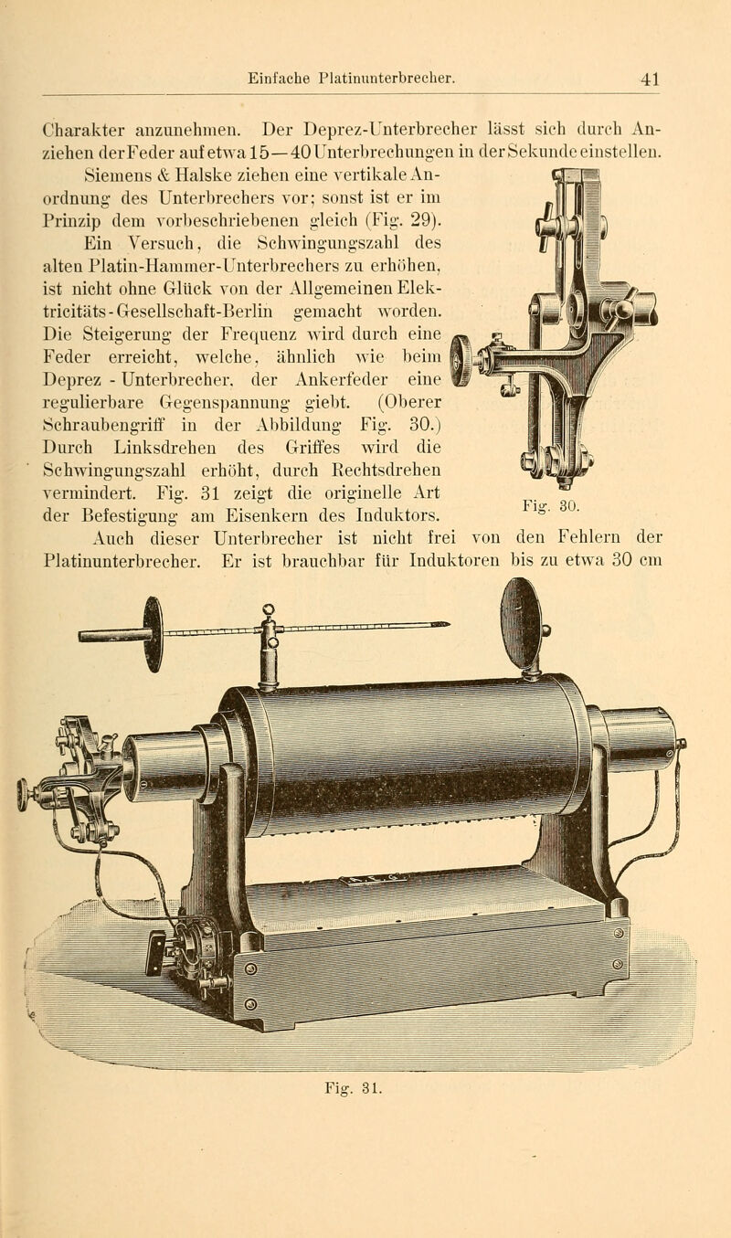 Charakter anzunehmen. Der Deprez-Unterbrecher lässt sich durch An- ziehen (lerFeder auf etwa 15—40 Unterbrechungen in der Sekunde einstellen. Siemens & Halske ziehen eine vertikale An- ordnung des Unterbrechers vor; sonst ist er im Prinzip dem vorbeschriebenen gleich (Fig. 29). Ein Versuch, die Schwingungszahl des alten Platin-Hammer-Unterbrechers zu erhöhen, ist nicht ohne Glück von der Allgemeinen Elek- tricitäts - Gesellschaft-Berlin gemacht worden. Die Steigerung der Frequenz wird durch eine Feder erreicht, welche, ähnlich wie beim Deprez - Unterbrecher, der Ankerfeder eine regulierbare Gegenspannung giebt. (Oberer Schraubengriff in der Abbildung Fig. 30.) Durch Linksdrehen des Griffes wird die Schwingungszahl erhöht, durch Rechtsdrehen vermindert. Fig. 31 zeigt die originelle Art der Befestigung am Eisenkern des Induktors. Auch dieser Unterbrecher ist nicht frei von Platinunterbrecher. Er ist brauchbar für Induktoren den Fehlern der bis zu etwa 30 cm Fiff. 31.