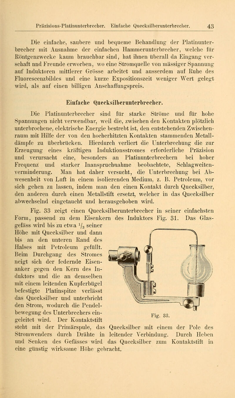 Die einfache, saubere und bequeme Behandlung- der Platinunter- brecher mit Ausnahme der einfachen Hammerunterbrecher, welche für Röntg-enzwecke kaum brauchbar sind, hat ihnen überall da Eingang ver- schaft und Freunde erworben, wo eine Stromquelle von massiger Spannung auf Induktoren mittlerer Grösse arbeitet und ausserdem auf Ruhe des Fluorescenzbildes und eine kurze Expositionszeit weniger Wert gelegt wird, als auf einen billigen Anschaffungspreis. Einfache Quecksilberimterbrecher. Die Platiuunterbrecher sind für starke Ströme und für hohe Spannungen nicht verwendbar, weil die, zwischen den Kontakten plötzlich unterbrochene, elektrische Energie bestrebt ist, den entstehenden Zwischen- raum mit Hilfe der von den hocherhitzten Kontakten stammenden Metall- dämpfe zu überbrücken. Hierdurch verliert die Unterbrechung die zur Erzeugung eines kräftigen Induktionsstromes erforderliche Präzision und verursacht eine, besonders an Platinunterbrechern bei hoher Frequenz; und starker Inanspruchnahme beobachtete, Schlagweiten- verminderung. Man hat daher versucht, die Unterbrechung bei Ab- wesenheit von Luft in einem isolierenden Medium, z. B. Petroleum, vor sich gehen zu lassen, indem man den einen Kontakt durch Quecksilber, den anderen durch einen Metallstift ersetzt, welcher in das Quecksilber abwechselnd eingetaucht und herausgehoben wird. Fig. 33 zeigt einen Quecksilberunterbrecher in seiner einfachsten Form, passend zu dem Eisenkern des Induktors Fig. 31. Das Glas- gefäss wird bis zu etwa ^/g seiner Höhe mit Quecksilber und dann bis an den unteren Rand des Halses mit Petroleum gefüllt. Beim Durchgang des Stromes neigt sich der federnde Eisen- anker gegen den Kern des In- duktors und die an demselben mit emem leitenden KupferbUgel befestigte Platinspitze verlässt das Quecksilber und unterbricht den Strom, wodurch die Pendel- bewegung des Unterbrechers ein- geleitet wird. Der Kontaktstift Fig. 33. steht mit der Primärspule, das Quecksilber mit einem der Pole des Stromwenders durch Drähte in leitender Verbindung. Durch Heben und Senken des Gefässes wird das Quecksilber zum Kontaktstift in eine günstig wirksame Höhe gebracht.