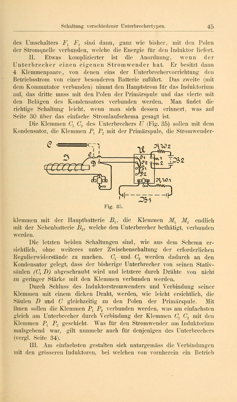 des Umschalters F^ Fo sind dann, g-auz wie bisher, mit den Polen der Stromquelle verbunden, welche die Energie für den Induktor liefert. II. Etwas komplizierter ist die Anordnung-, wenn der Unterbrecher einen eigenen Stromwender hat. Er besitzt dann 4 KJemmenpaare, von denen eins der Unterbrechervorrichtung den Betriebsstrom von einer besonderen Batterie zufuhrt. Das zweite (mit dem Kommutator verbunden) nimmt den Hauptstrom für das Induktorium auf, das dritte muss mit den Polen der Primärspule und das vierte mit den Belägen des Kondensators verbunden werden. Man findet die richtige Schaltung leicht, wenn man sich dessen erinnert, was auf Seite 30 über das einfache Stromlaufschema gesagt ist. Die Klemmen 6\ 62 des Unterbrechers U (Fig. 35) sollen mit dem Kondensator, die Klemmen P^ Pg mit der Primärspule, die Stromwender- '0^2 ^1 Fig. 35. klemmen mit der Hauptbatterie B^^, die Klemmen M^ Mo endlich mit der Nebenbatterie B2, welche den Unterbrecher bethätigt, verbunden Averden. Die letzten beiden Schaltungen sind, wie aus dem Schema er- sichtlich, ohne weiteres unter Zwischenschaltung der erforderlichen Regulierwiderstände zu machen. C^ und 62 werden dadurch an den Kondensator gelegt, dass der bisherige Unterbrecher von seinen Stativ- säulen (C, D) abgeschraubt wird und letztere durch Drähte von nicht zu geringer Stärke mit den Klemmen verbunden werden. Durch Schluss des Induktorstromwenders und Verbindung seiner Klemmen mit einem dicken Draht, werden, wie leicht ersichtlich, die Säulen B und C gleichzeitig zu den Polen der Primärspule. Mit ihnen sollen die Klemmen P^ B^ verbunden werden, was am einfachsten gleich am Unterbrecher durch Verbindung der Klemmen G\ C^ mit den Klemmen P^ P^ geschieht. Was für den Stromwender am Induktorium malsgebend war, gilt nunmehr auch für denjenigen des Unterbrechers (vergl. Seite 34). HI. Am einfachsten gestalten sich naturgemäss die Verbindungen mit den grösseren Induktoren, bei welchen von vornherein ein Betrieb