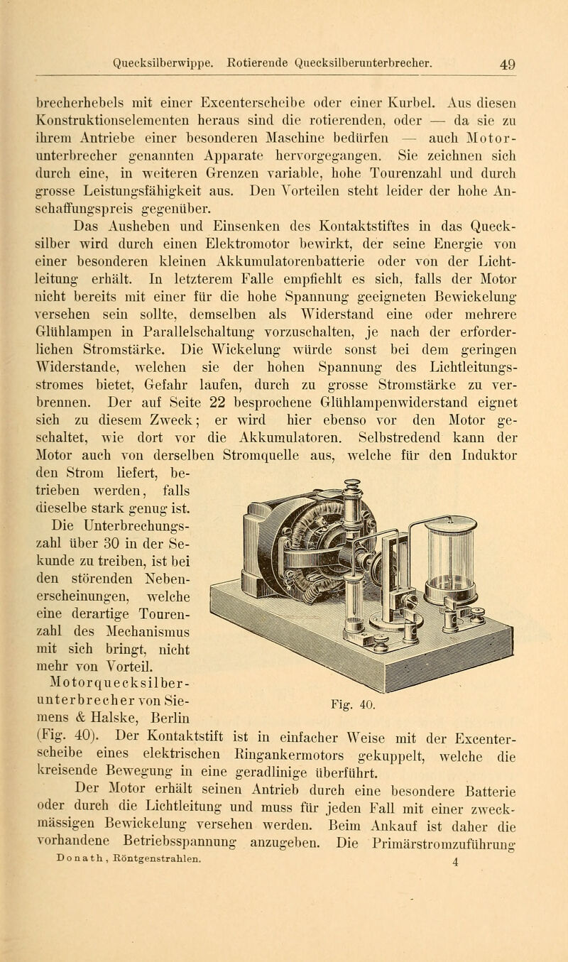 brecherhebels mit einer Excenterscheibe oder einer Kurbel. Aus diesen Konstruktionselementen heraus sind die rotierenden, oder — da sie zu ihrem Antriebe einer besonderen Maschine bedürfen — auch Motor- unterbrecher genannten Apparate hervorgegangen. Sie zeichnen sich durch eine, in weiteren Grenzen variable, hohe Tourenzahl und durch grosse Leistungsfähigkeit aus. Den Vorteilen steht leider der hohe An- sehalfungspreis gegenüber. Das Ausheben und Einsenken des Kontaktstiftes in das Queck- silber v^ird durch einen Elektromotor bewirkt, der seine Energie von einer besonderen kleinen Akkumulatorenbatterie oder von der Licht- leitung erhält. In letzterem Falle empfiehlt es sich, falls der Motor nicht bereits mit einer für die hohe Spannung geeigneten Bewickelung versehen sein sollte, demselben als Widerstand eine oder mehrere Glühlampen in Parallelschaltung vorzuschalten, je nach der erforder- lichen Stromstärke. Die Wickelung würde sonst bei dem geringen Widerstände, welchen sie der hohen Spannung des Lichtleitungs- stromes bietet, Gefahr laufen, durch zu grosse Stromstärke zu ver- brennen. Der auf Seite 22 besprochene Glühlampenwiderstand eignet sich zu diesem Zweck; er wird hier ebenso vor den Motor ge- schaltet, wie dort vor die Akkumulatoren. Selbstredend kann der Motor auch von derselben Stromquelle aus, welche für den Induktor den Strom liefert, be- trieben werden, falls dieselbe stark genug ist. Die Unterbrechungs- zahl über 30 in der Se- kunde zu treiben, ist bei den störenden Neben- erscheinungen, welche eine derartige Tonren- zahl des Mechanismus mit sich bringt, nicht mehr von Vorteil. Motorquecksilber- nnterbrecher von Sie- mens & Halske, Berlin (Fig. 40). Der Kontaktstift ist in einfacher Weise mit der Excenter- scheibe eines elektrischen Ringankermotors gekuppelt, welche die kreisende Bewegung in eine geradlinige überführt. Der Motor erhält seinen Antrieb durch eine besondere Batterie oder durch die Lichtleitung und muss für jeden Fall mit einer zweck- mässigen Bewickelung versehen werden. Beim Ankauf ist daher die vorhandene Betriebsspannung anzugeben. Die Primärstromzuführung Donath, ßöntgenstralilen. a Fig. 40.