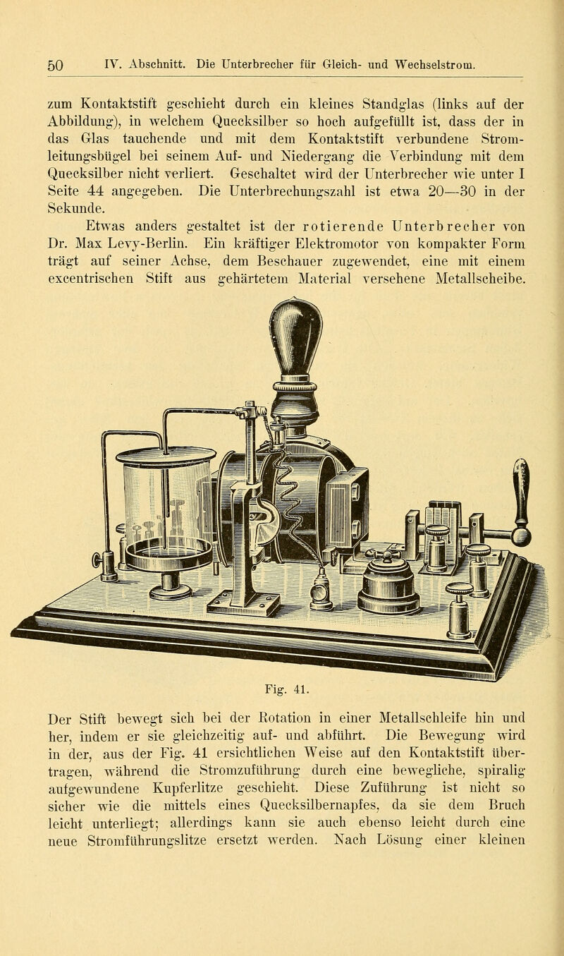 zum Kontaktstift geschieht durch ein kleines Standglas (links auf der Abbildung), in welchem Quecksilber so hoch aufgefüllt ist, dass der in das Glas tauchende und mit dem Kontaktstift verbundene Strom- leitungsbUgel bei seinem Auf- und Niedergang die Verbindung mit dem Quecksilber nicht verliert. Geschaltet wird der Unterbrecher wie unter I Seite 44 angegeben. Die Unterbrechungszahl ist etwa 20—30 in der Sekunde. Etwas anders gestaltet ist der rotierende Unterbrecher von Dr. Max Levy-Berlin. Ein kräftiger Elektromotor von kompakter Form trägt auf seiner Achse, dem Beschauer zugewendet, eine mit einem excentrischen Stift aus gehärtetem Material versehene Metallscheibe. Fig. 41. Der Stift bewegt sich bei der ßotation in einer Metallschleife hin und her, indem er sie gleichzeitig auf- und abführt. Die Bewegung wird in der, aus der Fig. 41 ersichtlichen Weise auf den Kontaktstift über- tragen, während die Stromzuführung durch eine bewegliche, spiralig aufgewundene Kupferlitze geschieht. Diese Zuführung ist nicht so sicher wie die mittels eines Quecksilbernapfes, da sie dem Bruch leicht unterliegt; allerdings kann sie auch ebenso leicht durch eine neue Stromführungslitze ersetzt werden. Nach Lösung einer kleinen