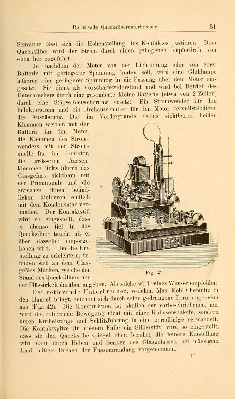 Schraube lässt sich die Höhenstellung des Kontaktes justieren. Dem Quecksilber wird der Strom durch einen gebogenen Kupferdraht von oben her zugeführt. Je nachdem der Motor von der Lichtleitung oder von einer Batterie mit geringerer Spannung laufen soll, wird eine Glühlampe höherer oder geringerer Spannung in die Fassung über dem Motor ein- gesetzt. Sie dient als Vorschalte widerst and und wird bei Betrieb des Unterbrechers durch eine gesonderte kleine Batterie (etwa von 2 Zellen) durch eine Stöpselbleisicherung ersetzt. Ein Stromwender für den Induktorstrom und ein Drehaasschalter für den Motor vervollständigen die Ausrüstung. Die im Vordergrunde rechts sichtbaren beiden Klemmen werden mit der Batterie für den Motor, die Klemmen des Strom- wenders mit der Strom- quelle für den Induktor, die grösseren ' Aussen- klemmen links (durch das Glasgefäss sichtbar) mit der Primärspule und die zwischen ihnen befind- lichen kleineren endlich mit dem Kondensator ver- bunden. Der Kontaktstift wird so eingestellt, dass er ebenso tief in das Quecksilber taucht als er über dasselbe emporge- hoben w^ird. Um die Ein- stellung zu erleichtern, be- finden sich an dem Glas- gefäss Marken, welche den Stand des Quecksilbers und der Flüssigkeit darüber angeben. Als solche wird reines Wasser empfohlen. Der rotierende Unterbrecher, welchen Max Kohl-Chemnitz in den Handel bringt, zeichnet sich durch seine gedrungene Form angenehm aus (Fig. 42). Die Konstruktion ist ähnlich der vorbeschriebenen, nur wird die rotierende Bewegung nicht mit einer Kulissenschleife, sondern durch Kurbelstange und Schlitzführung in eine geradlinige verwandelt. Die Kontaktspitze (in diesem Falle ein Silberstift) wird so eingestellt, dass sie den Quecksilberspiegel eben berührt, die feinere Einstellung wird dann durch Heben und Senken des Glasgefässes, bei massigem Lauf, mittels Drehen der Fussumrandung vorgenommen.