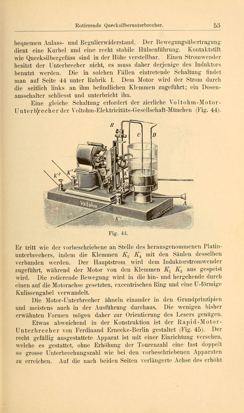 bequemen Anlass- und Reg-ulierwiderstand. Der Beweg-ungsUbertragung dient eine Kurbel und eine recht stabile HulsenfUhrung-. Kontaktstift wie Quecksilbergefäss sind in der Höhe verstellbar. Einen Stromwender besitzt der Unterbrecher nicht, es muss daher derjenige des Induktors benutzt werden. Die in solchen Fällen eintretende Schaltung findet man auf Seite 44 unter Rubrik I. Dem Motor wird der Strom durch die seitlich links an ihm befindlichen Klemmen zugeführt; ein Dosen- ausschalter schliesst und unterbricht ihn. Eine gleiche Schaltung erfordert der zierliche Voltohm-Motor- Unterb|recherder Voltohm-Elektricitäts-Gesellschaft-München (Fig. 44). Fig. 44. Er tritt wie der vorbeschriebene an Stelle des herausgenommenen Platin- unterbrechers, indem die Klemmen K^ JQ mit den Säulen desselben verbunden werden. Der Hauptstrom wird dem Induktorstromwender zugeführt, während der Motor von den Klemmen K^ K^ aus gespeist vdrd. Die rotierende Bewegung wird in die hin- und hergehende durch einen auf die Motorachse gesetzten, excentrischen Eing und eine U-förmige Kulissengabel verwandelt. Die Motor-Unterbrecher ähneln einander in und meistens auch in der Ausführung durchaus, erwähnten Formen mögen daher zur Orientierung Etwas abweichend in der Konstruktion ist Unterbrecher von Ferdinand Ernecke-Berlin gestaltet (Fig. 45). Der recht gefällig ausgestattete Apparat ist mit einer Einrichtung versehen, welche es gestattet, ohne Erhöhung der Tourenzahl eine fast doppelt so grosse Unterbrechungszahl wie bei den vorbeschriebenen Apparaten zu erreichen. Auf die nach beiden Seiten verlängerte Achse des erhöht den Grundprinzipien Die wenigen bisher des Lesers genügen, der ßapid-Motor-