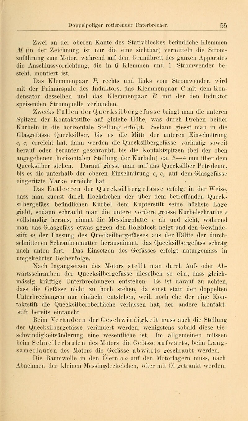 Zwei an der oberen Kante des Stativblockes befindliche Klemmen M (in der Zeichnung- ist nur die eine sichtbar) vermitteln die Stroni- zuführung' zum Motor, während auf dem Grundbrett des ganzen Apparates die Anschlussvorrichtung, die in 6 Klemmen und 1 Stromwender be- steht, montiert ist. Das Klemmenpaar P, rechts und links vom Stromwender, wird mit der Primärspule des Induktors, das Klemmenpaar ü mit dem Kon- densator desselben und das Klemmenpaar B mit der den Induktor speisenden Stromquelle verbunden. Zwecks Füllen der Quecksilbergefässe bringt man die unteren Spitzen der Kontaktstifte auf gleiche Höhe, was durch Drehen beider Kurbeln in die horizontale Stellung erfolgt. Sodann giesst man in die Glasgefässe Quecksilber, bis es die Mitte der unteren Einschnürung e^ e^ erreicht hat, dann werden die Quecksilbergefässe vorläufig soweit herauf oder herunter geschraubt, bis die Kontaktspitzen (bei der oben angegebenen horizontalen Stellung der Kurbeln) ca. 3—4 mm über dem Quecksilber stehen. Darauf giesst man auf das Quecksilber Petroleum, bis es die unterhalb der oberen Einschnürung ßg ^2 ^^^ ^^m Glasgefässe eingeritzte Marke erreicht hat. Das Entleeren der Quecksilbergefässe erfolgt in der Weise, dass man zuerst durch Hochdrehen der über dem betreffenden Queck- silbergefäss befindlichen Kurbel dem Kupferstift seine höchste Lage giebt, sodann schraubt man die untere vordere grosse Kurbelschraube 5 vollständig heraus, nimmt die Messingplatte v ab und zieht, während man das Glasgefäss etwas gegen den Holzblock neigt und den Gewinde- stift m der Fassung des Quecksilbergefässes aus der Hälfte der durch- schnittenen Schraubenmutter herausnimmt, das Quecksilbergefäss schräg nach unten fort. Das Einsetzen des Gefässes erfolgt naturgemäss in umgekehrter Reihenfolge. Nach Ingangsetzen des Motors stellt man durch Auf- oder Ab- wärtsschrauben der Quecksilbergefässe dieselben so ein, dass g;leich- raässig kräftige Unterbrechungen entstehen. Es ist darauf zu achten, dass die Gefässe nicht zu hoch stehen, da sonst statt der doppelten Unterbrechungen nur einfache entstehen, weil, noch ehe der eine Kon- taktstift die Quecksilberoberfiäche verlassen hat, der andere Kontakt- stift bereits eintaucht. Beim Verändern der Geschwindigkeit muss auch die Stellung der Quecksilbergefässe verändert werden, w^enigstens sobald diese Ge- schwindigkeitsänderung eine wesentliche ist. Im allgemeinen müssen beim Schnellerlaufen des Motors die Gefässe aufwärts, beim Lang- samerlaufen des Motors die Gefässe abwärts geschraubt werden. Die Baumwolle in den Olern o o auf den Motorlagern muss, nach Abnehmen der kleineu Messingdeekelchen, öfter mit Ol getränkt werden.