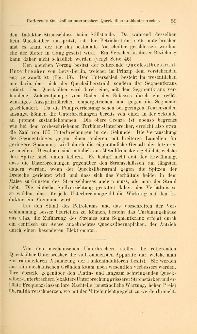 den Induktor-Stromschluss beim Stillstande. Da Avährend desselben kein Quecksilber ausspritzt, ist der Betriebsstrom stets unterbrochen und es kann der für ihn bestimmte Ausschalter geschlossen werden, ehe der Motor in Gang* gesetzt wird. Ein Versehen in dieser Beziehung kann daher nicht schädlich werden (vergl Seite 46). Den gleichen Vorzug besitzt der rotierende Quecksilberstrahl- Unterbrecher von Levy-Berlin, welcher im Prinzip dem vorstehenden eng verwandt ist (Fig. 48). Der Unterschied besteht im wesentlichen nur darin, dass nicht der Quecksilberstrahl, sondern der Segmentkranz rotiert. Das Quecksilber wird durch eine, mit dem Segmentkranz ver- bundene. Zahnradpumpe vom Boden des Gefässes durch ein recht- winkliges Ausspritzröhrchen emporgetrieben und gegen die Segmente geschleudert. Da die Pumpvorrichtung schon bei geringen Tourenzahlen ansaugt, können die Unterbrechungen bereits von einer in der Sekunde an prompt Zustandekommen. Die obere Grenze ist ebenso begrenzt wie bei dem vorbeschriebenen Turbinen-Unterbrecher, erreicht also etwa die Zahl von 100 Unterbrechungen in der Sekunde. Die Vertauschung des Segmentringes gegen einen anderen mit breiteren Lamellen für geringere Spannung, wird durch die eigentümliche Gestalt der letzteren vermieden. Dieselben sind nämlich aus Metalldreiecken gebildet, welche ihre Spitze nach unten kehren. Es bedarf nicht erst der Erwähnung, dass die Unterbrechungen gegenüber den Stroraschlüssen am längsten dauern werden, wenn der Quecksilberstrahl gegen die Spitzen der Dreiecke gerichtet wird und dass sich das Verhältnis beider in dem Mafse zu Gunsten des Stromschlusses ändern muss, als man den Strahl hebt. Die einfache Stellvorrichtung gestattet daher, das Verhältnis so zu wählen, dass für jede Unterbrechungszahl die Wirkung auf den In- duktor ein Maximum wird. Um den Stand des Petroleums und das Vorschreiten der Ver- schlammung besser beurteilen zu können, besteht das Turbinengehäuse aus Glas, die Zuführung des Stromes zum Segmentkranz erfolgt durch ein centrisch zur Achse angebrachtes Quecksilbernäpfchen, der Antrieb durch einen besonderen Elektromotor. Von den mechanischen Unterbrechern stellen die rotierenden Quecksilber-Unterbrecher die vollkommensten Apparate dar, welche man zur rationelleren Ausnutzung der Funkeninduktoren besitzt. Sie werden aus rein mechanischen Gründen kaum noch wesentlich verbessert werden. Ihre Vorteile gegenüber den Platin- und langsam schwingenden Queck- silber-Unterbrechern (exaktereUnterbrechung grösserer Stromstärken und er- höhte Frequenz) lassen ihre Nachteile (umständliche Wartung, hoher Preis) überall da verschmerzen, wo mit den Mitteln nicht gegeizt zu werden braucht.