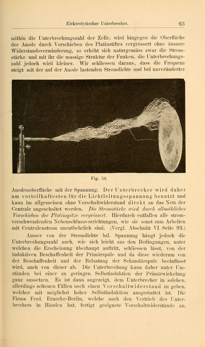 mithin die Unterbrechungszahl der Zelle, wird hingeg-en die Oberfläche der Anode durch Vorschieben des Platinstiftes vergrössert ohne äussere Widerstandsverminderung, so erhöht sich naturgemäss zwar die Strom- stärke und mit ihr die massige Struktur der Funken, die Unterbrechungs- zahl jedoch wird kleiner. Wir schliessen daraus, dass die Frequenz steigt mit der auf der Anode lastenden Stromdichte und bei unveränderter Fig. 53. Anodenoberfläche mit der Spannung. Der Unterbrecher wdrd daher am vorteilhaftesten für die Lichtleitungsspannung benutzt und kann im allgemeinen ohne Vorschaltwiderstand direkt an das Netz der Centrale angeschaltet werden. Die Stromstärke wird durch allmäldiches Vorscliiehen der Platinspitze vergrössert. Hierdurch entfallen alle strom- verschwendenden Xebenschlussvorrichtungen, wie sie sonst zum Arbeiten mit Centralenstrom unentbehrlich sind. (Vergl. Abschnitt VI Seite 93.) Ausser von der Stromdichte bzl. Spannung hängt jedoch die Unterbrechungszahl auch, wie sich leicht aus den Bedingungen, unter welchen die Erscheinung überhaupt auftritt, schliessen lässt, von der induktiven Beschaffenheit der Primärspule und da diese wiederum von der Beschafi'enheit und der Belastung der Sekundärspule beeinflusst wird, auch von dieser ab. Die Unterbrechung kann daher unter Um- ständen bei einer zu geringen Selbstinduktion der Primärwickelung ganz aussetzen. Es ist dann angezeigt, dem Unterbrecher in solchen, allerdings seltenen Fällen noch einen Vorschaltwiderstand zu geben, welcher mit möglichst hoher Selbstinduktion ausgestattet ist. Die Firma Ferd. Ernecke-Berlin, welche auch den Vertrieb des Unter- brechers in Händen hat, fertigt geeignete Vorschaltwiderstände an,