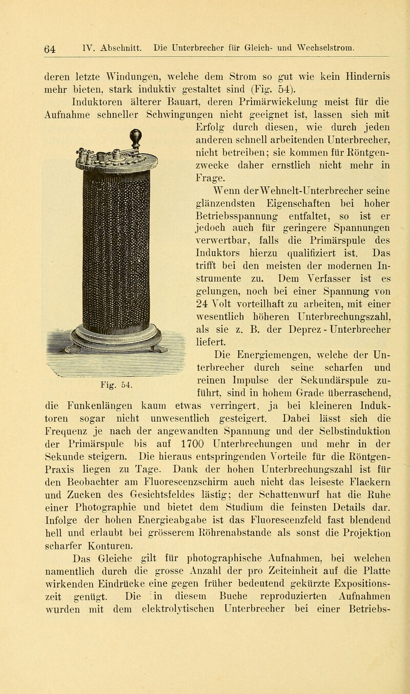 deren letzte Windiingen, welche dem Strom so gTit wie kein Hindernis mehr bieten, stark induktiv gestaltet sind (Fig. 54). Induktoren älterer Bauart, deren Primärwickelung meist für die Aufnahme schneller Schwingungen nicht geeignet ist, lassen sich mit Erfolg durch diesen, wie durch jeden anderen schnell arbeitenden Unterbrecher,, nicht betreiben; sie kommen für Röntgen- zwecke daher ernstlich nicht mehr in Frage. Wenn derWehnelt-Unterbrecher seine glänzendsten Eigenschaften bei hoher Betriebsspannung entfaltet, so ist er jedoch auch für geringere Spannungen verwertbar, falls die Primärspule des Induktors hierzu qualifiziert ist. Das trifft bei den meisten der modernen In- strumente zu. Dem Verfasser ist es gelungen, noch bei einer Spannung von 24 Volt vorteilhaft zu arbeiten, mit einer wesentlich höheren Unterbrechungszahl, als sie z, B. der Deprez - Unterbrecher liefert. Die Energiemengen, welche der Un- terbrecher durch seine scharfen und reinen Impulse der Sekundärspule zu- fuhrt, sind in hohem Grade überraschend,^ die Funkenlängen kaum etwas verringert, ja bei kleineren Induk- toren sogar nicht unwesentlich gesteigert. Dabei lässt sich die Frequenz je nach der angewandten Spannung und der Selbstinduktion der Primärspule bis auf 1700 Unterbrechungen und mehr in der Sekunde steigern. Die hieraus entspringenden Vorteile für die Röntgen- Praxis liegen zu Tage. Dank der hohen Unterbrechungszahl ist für den Beobachter am Fluorescenzschirm auch nicht das leiseste Flackern und Zucken des Gesichtsfeldes lästig; der Schattenwurf hat die Ruhe einer Photographie und bietet dem Studium die feinsten Details dar. Infolge der hohen Energieabgabe ist das Fluorescenzfeld fast blendend hell und erlaubt bei grösserem Röhrenabstande als sonst die Projektion scharfer Konturen. Das Gleiche gilt für photographische Aufnahmen, bei welchen namentlich durch die grosse Anzahl der pro Zeiteinheit auf die Platte wirkenden Eindrücke eine gegen früher bedeutend gekürzte Expositions- zeit genügt. Die in diesem Buche reproduzierten Aufnahmen wurden mit dem elektrolytischen Unterbrecher bei einer Betriebs-