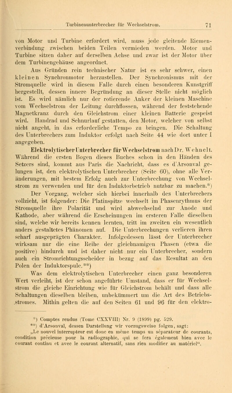 von Motor und Turbine erfordert wird, muss jede gleitende Kiemen- verbindung- zwischen beiden Teilen vermieden werden. Motor und Turbine sitzen daher auf derselben Achse und zwar ist der Motor über dem Turbinengehäuse angeordnet. Aus Gründen rein technischer Natur ist es sehr schwer, einen kleinen Synchronmotor herzustellen. Der Synchronismus mit der Stromquelle wird in diesem Falle durch einen besonderen Kunstgriff hergestellt, dessen innere Begründung an dieser Stelle nicht möglich ist. Es wird nämlich nur der rotierende Anker der kleinen Maschine vom Wechselstrom der Leitung durchflössen, während der feststehende Magnetkranz durch den Gleichstrom einer kleinen Batterie gespeist wird. Handi-ad und Schnurlauf gestatten, den Motor, welcher von selbst nicht angeht, in das erforderliche Tempo zu bringen. Die Schaltung des Unterbrechers zum Induktor erfolgt nach Seite 44 wie dort unter I angegeben. Elektrolytischer Unterbrecher für Wechselstrom nachDr. Wehnelt. Während die ersten Bogen dieses Buches schon in den Händen des Setzers sind, kommt aus Paris die Nachricht, dass es d'Arsonval ge- lungen ist, den elektrolytischen Unterbrecher (Seite 60), ohne alle Ver- änderungen, mit bestem Erfolg auch zur Unterbrechung von Wechsel- strom zu verwenden und für den Induktorbetrieb nutzbar zu machen.*) Der Vorgang, welcher sich hierbei innerhalb des Unterbrechers vollzieht, ist folgender: Die Platinspitze wechselt im Phasenrythmus der Stromquelle ihre Polarität und wird abwechselnd zur Anode und Kathode, aber während die Erscheinungen im ersteren Falle dieselben sind, welche wir bereits kennen lernten, tritt im zweiten ein wesentlich anders gestaltetes Phänomen auf. Die Unterbrechungen verlieren ihren scharf ausgeprägten Charakter. Infolgedessen lässt der Unterbrecher wirksam nur die eine Reihe der gleichnamigen Phasen (etwa die positive) hindurch und ist daher nicht nur ein Unterbrecher, sondern auch ein Stromrichtungsscheider in bezug auf das Resultat an den Polen der Induktorspule.**) Was dem elektrolytischen Unterbrecher einen ganz besonderen Wert verleiht, ist der schon angeführte Umstand, dass er für Wechsel- strom die gleiche Einrichtung wie für Gleichstrom behält und dass alle Schaltungen dieselben bleiben, unbekümmert um die Art des Betriebs- .stromes. Mithin gelten die auf den Seiten 61 und 96 für den elektro- *) Comptes rendus (Tome CXXVIII) Nr. 9 (1899) pg. 529. **) d'Arsonval, dessen Darstellung wir vorzugsweise folgen, sagt: „Le nouvel interrupteur est donc en meme temps un separateur de courants, condition precieuse pour la radiographie, qui se fera egalement bien avec le courant continu et avec le courant alternatif, sans rien moditier au mat6riel.