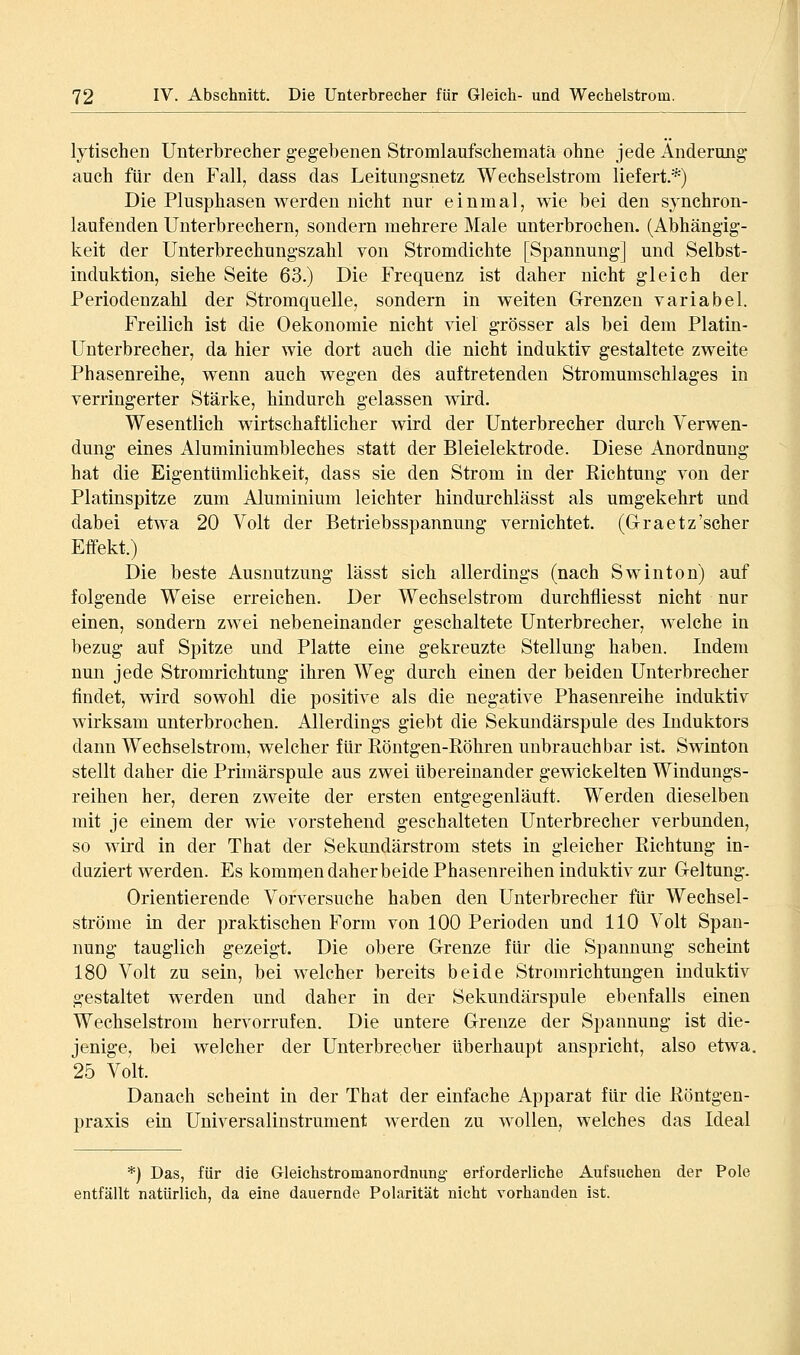 lytischen Unterbrecher gegebenen Stromlaufschematä ohne jede Änderung auch für den Fall, dass das Leitungsnetz Wechselstrom liefert.*) Die Plusphasen werden nicht nur einmal, wie bei den synchron- laufenden Unterbrechern, sondern mehrere Male unterbrochen. (Abhängig- keit der Unterbrechungszahl von Stromdichte [Spannung] und Selbst- induktion, siehe Seite 63.) Die Frequenz ist daher nicht gleich der Periodenzahl der Stromquelle, sondern in weiten Grenzen variabel. Freilich ist die Oekonomie nicht viel grösser als bei dem Platin- Unterbrecher, da hier wie dort auch die nicht induktiv gestaltete zweite Phasenreihe, wenn auch wegen des auftretenden Stromumschlages in verringerter Stärke, hindurch gelassen wird. Wesentlich wirtschaftlicher wird der Unterbrecher durch Verwen- dung eines x\luminiumbleches statt der Bleielektrode. Diese Anordnung hat die Eigentümlichkeit, dass sie den Strom in der Kichtung von der Platinspitze zum Aluminium leichter hindurchlässt als umgekehrt und dabei etwa 20 Volt der Betriebsspannung vernichtet. (Graetz'scher Effekt.) Die beste Ausnutzung lässt sich allerdings (nach Swinton) auf folgende Weise erreichen. Der Wechselstrom durchfliesst nicht nur einen, sondern zwei nebeneinander geschaltete Unterbrecher, welche in bezug auf Spitze und Platte eine gekreuzte Stellung haben. Indem nun jede Stromrichtung ihren Weg durch einen der beiden Unterbrecher findet, wird sowohl die positive als die negative Phasenreihe induktiv wirksam unterbrochen. Allerdings giebt die Sekmidärspule des Induktors dann Wechselstrom, welcher für Eöntgen-Köhren unbrauchbar ist. Swinton stellt daher die Primärspule aus zwei übereinander gewickelten Windungs- reihen her, deren zweite der ersten entgegenläuft. Werden dieselben mit je einem der wie vorstehend geschalteten Unterbrecher verbunden, so wird in der That der Sekundärstrom stets in gleicher Richtung in- duziert werden. Es kommen daher beide Phasenreihen induktiv zur Geltung. Orientierende Vorversuche haben den Unterbrecher für Wechsel- ströme in der praktischen Form von 100 Perioden und 110 Volt Span- nung tauglich gezeigt. Die obere Grenze für die Spaunmig scheint 180 Volt zu sein, bei welcher bereits beide Stromrichtungen induktiv gestaltet w^erden und daher in der Sekundärspule ebenfalls einen Wechselstrom hervorrufen. Die untere Grenze der Spannung ist die- jenige, bei welcher der Unterbrecher überhaupt anspricht, also etwa. 25 Volt. Danach scheint in der That der einfache Apparat für die Eöntgen- praxis ein Universalinstrument werden zu wollen, welches das Ideal *) Das, für die Gleichstromanordnung erforderliche Aufsuchen der Pole entfällt natürlich, da eine dauernde Polarität nicht vorhanden ist.