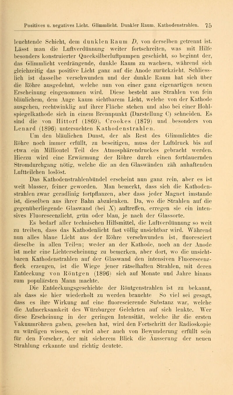 leuchtende Schicht, dem dunklen Kaum Z), von derselben getrennt ist. Lässt man die Luftverdünnuna,- weiter fortschreiten, Avas mit Hilfe besonders konstruierter Quecksilberluftpumpen geschieht, so beginnt der, das Glimmlicht verdrängende, dunkle Raum zu w^achsen, während sich gleichzeitig das positive Licht ganz auf die Anode zurückzieht. Schliess- lich ist dasselbe verschwunden und der dunkle Raum hat sich über die Röhre ausgedehnt, welche nun von einer ganz eigenartigen neuen Erscheinung eingenommen wird. Diese besteht aus Strahlen von fein bläulichem, dem Auge kaum sichtbarem Licht, welche von der Kathode ausgehen, rechtwinklig auf ihrer Fläche stehen und also bei einer Hohl- spiegelkathode sich in einem Brennpunkt (Darstellung C) schneiden. Es sind die von Hittorf (1869), Crookes (1879) und besonders von Lenard (1896) untersuchten Kathodenstrahlen. Um den bläulichen Dunst, der als Rest des Glimmlichtes die Röhre noch immer erfüllt, zu beseitigen, muss der Luftdruck bis auf etwa ein Milliontel Teil des Atmosphärendruckes gebracht werden. Hierzu wird eine Erwärmung der Röhre durch einen fortdauernden Stromdurchgang nötig, welche die an den Glaswänden zäh anhaftenden Luftteilchen loslöst. Das Kathodenstrahlenbündel erscheint nun ganz rein, aber es ist weit blasser, feiner geworden. Man bemerkt, dass sich die Kathoden- strahlen zwar geradlinig fortpflanzen, aber dass jeder Magnet imstande ist, dieselben aus ihrer Bahn abzulenken. Da, wo die Strahlen auf die gegenüberliegende Glaswand (bei X) auftreffen, erregen sie ein inten- sives Fluorescenzlicht, grün oder blau, je nach der Glassorte. Es bedarf aller technischen Hilfsmittel, die LuftverdUnnung so weit zu treiben, dass das Kathodenlicht fast völlig unsichtbar wird. Während nun alles blaue Licht aus der Röhre verschwunden ist, fluoresciert dieselbe in allen Teilen; weder an der Kathode, noch an der Anode ist mehr eine Lichterscheinung zu bemerken, aber dort, wo die unsicht- baren Kathodenstrahlen auf der Glaswand den mtensiven Fluorescenz- fleck erzeugen, ist die Wiege jener rätselhaften Strahlen, mit deren Entdeckung von Röntgen (1896) sich auf Monate und Jahre hinaus zum populärsten Mann machte. Die Entdeckungsgeschichte der Röntgenstrahlen ist zu bekannt, als dass sie hier wiederholt zu werden brauchte So viel sei gesagt, dass es ihre Wirkung auf eine fluorescierende Substanz war, welche die Aufmerksamkeit des Würzburger Gelehrten auf sich lenkte. Wer diese Erscheinung in der geringen Intensität, welche ihr die ersten Vakuumröhren gaben, gesehen hat, wird den Fortschritt der Radioskopie zu würdigen wissen, er wird aber auch von Bewunderung erfüllt sein für den Forscher, der mit sicherem Blick die Äusserung der neuen Strahlung erkannte und richtig deutete.