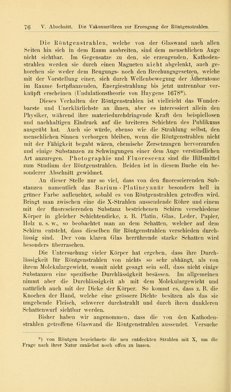 Die Röntgenstrahlen, welche von der-Glaswand nach allen Seiten hin sich in dem Eaum ausbreiten, sind dem menschlichen Auge nicht sichtbar. Im Gegensatze zu den, sie erzeugenden, Kathoden- strahlen werden sie durch einen Magneten nicht abgelenkt, auch ge- horchen sie weder dem Beugungs- noch den Brechungsgesetzen, welche mit der Vorstellung einer, sich durch Wellenbewegung der Atheratome im Eaume fortpflanzenden, Energiestrahlung bis jetzt untrennbar ver- knüpft erscheinen (Uudulationstheorie von Huygens 1678*). Dieses Verhalten der Röntgenstrahlen ist vielleicht das Wunder- barste und Unerklärlichste an ihnen, aber es interessiert allein den Physiker, während ihre materiedurchdringende Kraft den beispiellosen und nachhaltigen Eindruck auf die breiteren Schichten des Publikums ausgeübt hat. Auch sie würde, ebenso wie die Strahlung selbst, den menschlichen Sinnen verborgen bleiben, wenn die Röntgenstrahlen nicht mit der Fähigkeit begabt wären, chemische Zersetzungen hervorzurufen und einige Substanzen zu Schwingungen einer dem Auge verständlichen Art anzuregen. Photographie und Fluorescenz sind die Hilfsmittel zum Studium der Röntgenstrahlen. Beiden ist in diesem Buche ein be- sonderer Abschnitt gewidmet. An dieser Stelle nur so viel, dass von den fluorescierenden Sub- stanzen namentlich das Barium - Platincyanür besonders hell in grüner Farbe aufleuchtet, sobald es von Röntgenstrahlen getroffen wird. Bringt man zwischen eine die X-Strahlen aussendende Röhre und einem mit der fluorescierenden Substanz bestrichenen Schirm verschiedene Körper in gleicher Schichtendicke, z. B. Platin, Glas, Leder, Papier, Holz u. s. w., so beobachtet man an dem Schatten, welcher auf dem Schirm entsteht, dass dieselben für Röntgenstrahlen verschieden durch- lässig sind. Der vom klaren Glas herrührende starke Schatten wird besonders überraschen. Die Untersuchung vieler Körper hat ergeben, dass ihre Durch- lässigkeit für Röntgenstrahlen von nichts so sehr abhängt, als von ihrem Molekulargewicht, womit nicht gesagt sein soll, dass nicht einige Substanzen eine spezifische Durchlässigkeit besässen. Im allgemeinen nimmt aber die Durchlässigkeit ab mit dem Molekulargewicht und natürlich auch mit der Dicke der Körper. So kommt es, dass z. B. die Knochen der Hand, welche eine grössere Dichte besitzen als das sie umgebende Fleisch, schwerer durchstrahlt und durch ihren dunkleren Schattenwurf sichtbar werden. Bisher haben wir angenommen, dass die von den Kathoden- strahlen getroffene Glaswand die Röntgenstrahlen aussendet. Versuche *) von Röntgen bezeichnete die neu entdeckten Strahlen mit X, um die Frage nach ihrer Natur zunächst noch offen zu lassen.