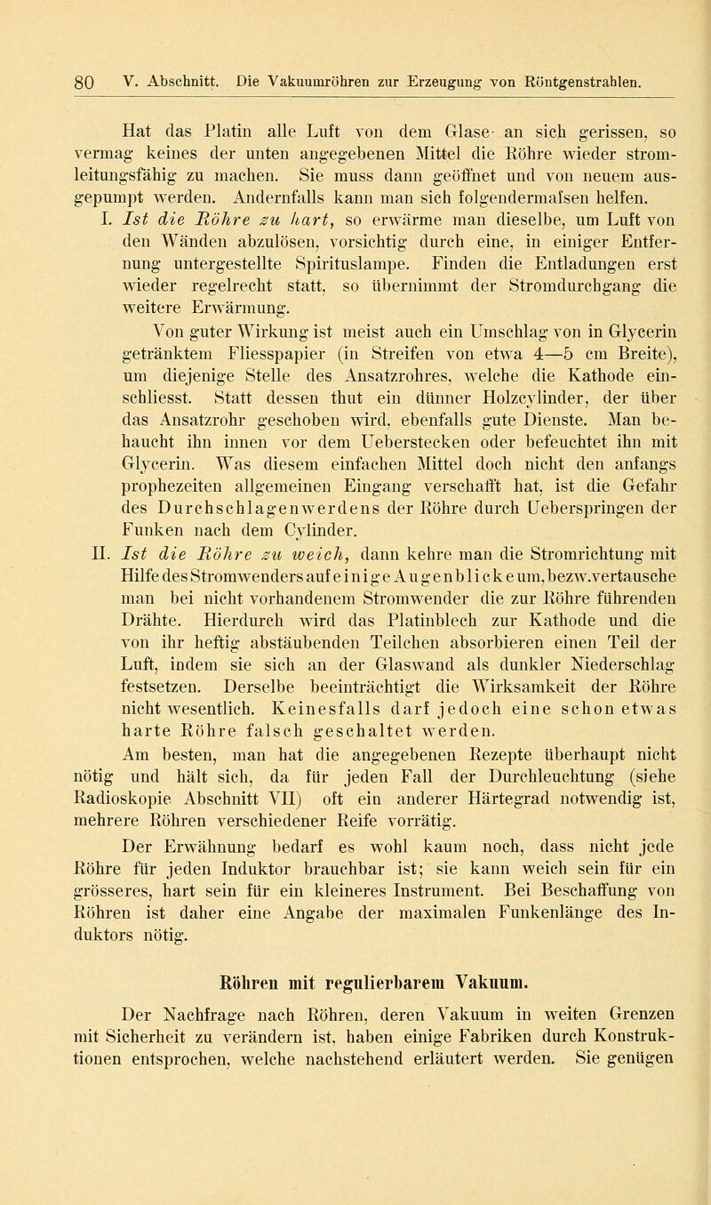 Hat das Platin alle Luft von dem Glase- an sich gerissen, so vermag keines der unten angegebenen Mittel die Röhre wieder strom- leitungsfähig zu machen. Sie muss dann geöffnet und von neuem aus- gepumpt werden. Andernfalls kann man sich folgendermalsen helfen. I. Ist die Röhre su hart, so erwärme man dieselbe, um Luft von den Wänden abzulösen, vorsichtig durch eine, in einiger Entfer- nung untergestellte Spirituslampe. Finden die Entladungen erst wieder regelrecht statt, so übernimmt der Stromdurchgang die weitere Erwärmung. Von guter Wirkung ist meist auch ein Umschlag von in Glycerin getränktem Fliesspapier (in Streifen von etwa 4—5 cm Breite), um diejenige Stelle des Ansatzrohres, welche die Kathode ein- schliesst. Statt dessen thut ein dünner Holzcylinder, der über das Ansatzrohr geschoben wird, ebenfalls gute Dienste. Man be- haucht ihn iimen vor dem Ueberstecken oder befeuchtet ihn mit Glycerin. Was diesem einfachen Mittel doch nicht den anfangs prophezeiten allgemeinen Eingang verschafft hat, ist die Gefahr des Durchschlagen Werdens der Röhre durch üeberspringen der Funken nach dem Cylinder. n. Ist die Röhre zu weich, dann kehre man die Stromrichtung mit Hilfe des Stromwenders auf einige Augenblicke um, bezw.vertausche man bei nicht vorhandenem Stromwender die zur Röhre führenden Drähte. Hierdurch wird das Platinblech zur Kathode und die von ihr heftig abstäubenden Teilchen absorbieren einen Teil der Luft, indem sie sich an der Glaswand als dunkler Niederschlag festsetzen. Derselbe beeinträchtigt die Wirksamkeit der Röhre nicht wesentlich. Keinesfalls darf jedoch eine schon etwas harte Röhre falsch geschaltet werden. Am besten, man hat die angegebenen Rezepte überhaupt nicht nötig und hält sich, da für jeden Fall der Durchleuchtung (siehe Radioskopie Abschnitt VH) oft ein anderer Härtegrad notwendig ist, mehrere Röhren verschiedener Reife vorrätig. Der Erwähnung bedarf es wohl kaum noch, dass nicht jede Röhre für jeden Induktor brauchbar ist; sie kann weich sein für ein grösseres, hart sein für ein kleineres Instrument. Bei Beschaffung von Röhren ist daher eine Angabe der maximalen Funkenlänge des In- duktors nötig. Röhren mit regulierbarem Vakuum. Der Nachfrage nach Röhren, deren Vakuum in weiten Grenzen mit Sicherheit zu verändern ist, haben einige Fabriken durch Konstruk- tionen entsprochen, welche nachstehend erläutert werden. Sie genügen