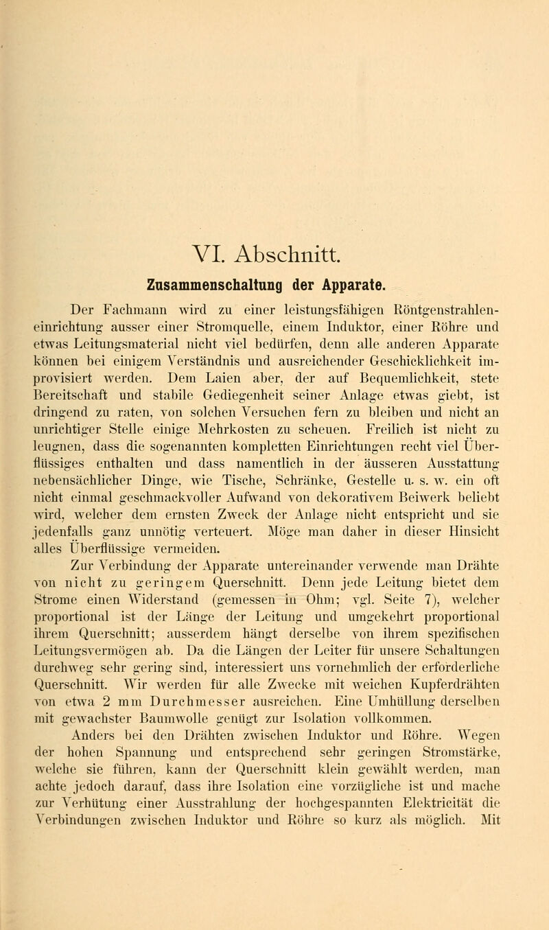Zasammenschaltung der Apparate. Der Fachmann wird zu einer leistimg-sfähigen Röntgenstrahlen- einrichtung: ausser einer Stromquelle, einem Induktor, einer Eöhre und etwas Leitungsmaterial nicht viel bedürfen, denn alle anderen Apparate können bei einigem Verständnis und ausreichender Geschicklichkeit im- provisiert vrerden. Dem Laien aber, der auf Bequemlichkeit, stete Bereitschaft und stabile Gediegenheit seiner Anlage etw^as giebt, ist dringend zu raten, von solchen Versuchen fern zu bleiben und nicht an unrichtiger Stelle einige Mehrkosten zu scheuen. Freilich ist nicht zu leugnen, dass die sogenannten kompletten Einrichtungen recht viel Über- flüssiges enthalten und dass namentlich in der äusseren Ausstattung nebensächlicher Dinge, V7ie Tische, Schränke, Gestelle u. s. w. ein oft nicht einmal geschmackvoller Aufwand von dekorativem Beiwerk beliebt wird, welcher dem ernsten Zweck der Anlage nicht entspricht und sie jedenfalls ganz unnötig verteuert. Möge man daher in dieser Hinsicht alles überflüssige vermeiden. Zur Verbindung der Apparate untereinander verwende man Drähte von nicht zu geringem Querschnitt. Denn jede Leitung bietet dem Strome einen Widerstand (gemessen in Ohm; vgl. Seite 7), welcher proportional ist der Länge der Leitung und umgekehrt proportional ihrem Querschnitt; ausserdem hängt derselbe von ihrem spezifischen Leitungsvermögen ab. Da die Längen der Leiter für unsere Schaltungen durchweg sehr gering sind, interessiert uns vornehmlich der erforderliche Querschnitt. Wir werden für alle Zwecke mit weichen Kupferdrähten von etwa 2 mm Durchmesser ausreichen. Eine Umhüllung derselben mit gewachster Baumwolle genügt zur Isolation vollkommen. Anders bei den Drähten zwischen Induktor und Köhre. Wegen der hohen Spannung und entsprechend sehr geringen Stromstärke, welche sie führen, kann der Querschnitt klein gewählt werden, man achte jedoch darauf, dass ihre Isolation eine vorzügliche ist und mache zur Verhütung einer Ausstrahlung der hochgespannten Elektricität die Verbindungen zwischen Induktor und ßöhre so kurz als möglich. Mit