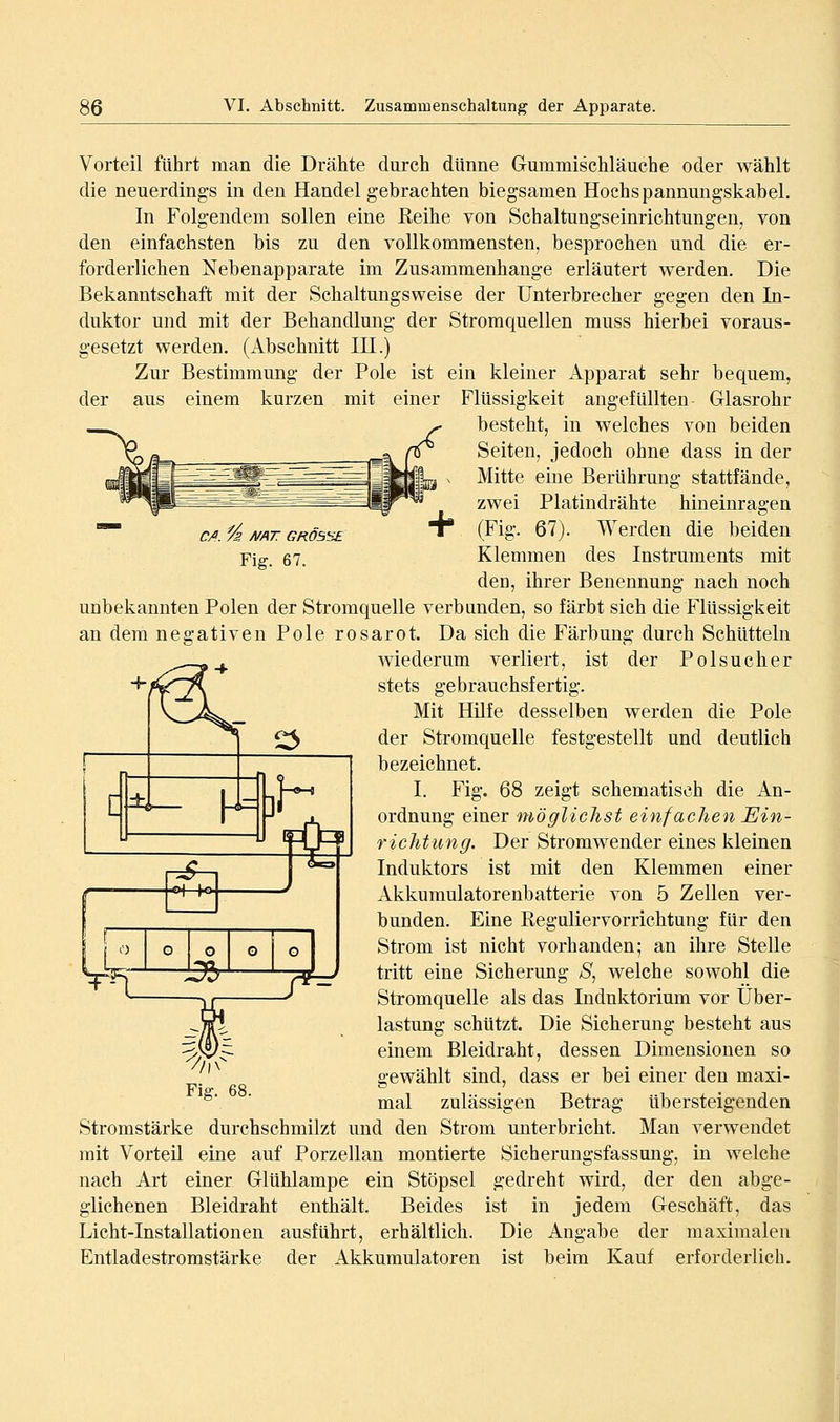 C/l. % A/AT GRÖSSE Fig. 67. y1^ *■ Vorteil führt man die Drähte durch dünne Gummischläuche oder wählt die neuerding-s in den Handel gebrachten biegsamen Hochspannungskabel. In Folgendem sollen eine Eeihe von Schaltungseinrichtungen, von den einfachsten bis zu den vollkommensten, besprochen und die er- forderlichen Nebenapparate im Zusammenhange erläutert werden. Die Bekanntschaft mit der Schaltungsweise der Unterbrecher gegen den In- duktor und mit der Behandlung der Stromquellen muss hierbei voraus- gesetzt werden. (Abschnitt IH.) Zur Bestimmung der Pole ist ein kleiner Apparat sehr bequem, der aus einem kurzen mit einer Flüssigkeit angefüllten Glasrohr besteht, in welches von beiden Seiten, jedoch ohne dass in der Mitte eine Berührung stattfände, zwei Platindrähte hineinragen (Fig. 67). Werden die beiden Klemmen des Instruments mit den, ihrer Benennung nach noch unbekannten Polen der Stromquelle verbunden, so färbt sich die Flüssigkeit an dem negativen Pole rosarot. Da sich die Färbung durch Schütteln wiederum verliert, ist der Polsucher stets gebrauchsfertig. V__>^^_ Mit Hilfe desselben werden die Pole ^ '^^ der Stromquelle festgestellt und deutlich bezeichnet. I. Fig. 68 zeigt schematisch die An- ordnung einer möglichst einfachen Ein- richtung. Der Stromwender eines kleinen Induktors ist mit den Klemmen einer Akkumulatorenbatterie von 5 Zellen ver- bunden. Eine Reguliervorrichtung für den j o o o o G Strom ist nicht vorhanden; an ihre Stelle ~^^ ]Zfb rT^ ti'itt ßi'^ö Sicherung S^ welche sowohl die * * Stromquelle als das Indnktorium vor Über- lastung schützt. Die Sicherung besteht aus einem Bleidraht, dessen Dimensionen so gewählt sind, dass er bei einer den maxi- mal zulässigen Betrag übersteigenden Stromstärke durchschmilzt und den Strom unterbricht. Man verwendet mit Vorteil eine auf Porzellan montierte Sicherungsfassung, in welche nach Art einer Glühlampe ein Stöpsel gedreht wird, der den abge- glichenen Bleidraht enthält. Beides ist in jedem Geschäft, das Licht-Installationen ausführt, erhältlich. Die Angabe der maximalen Entladestromstärke der Akkumulatoren ist beim Kauf erforderlich.
