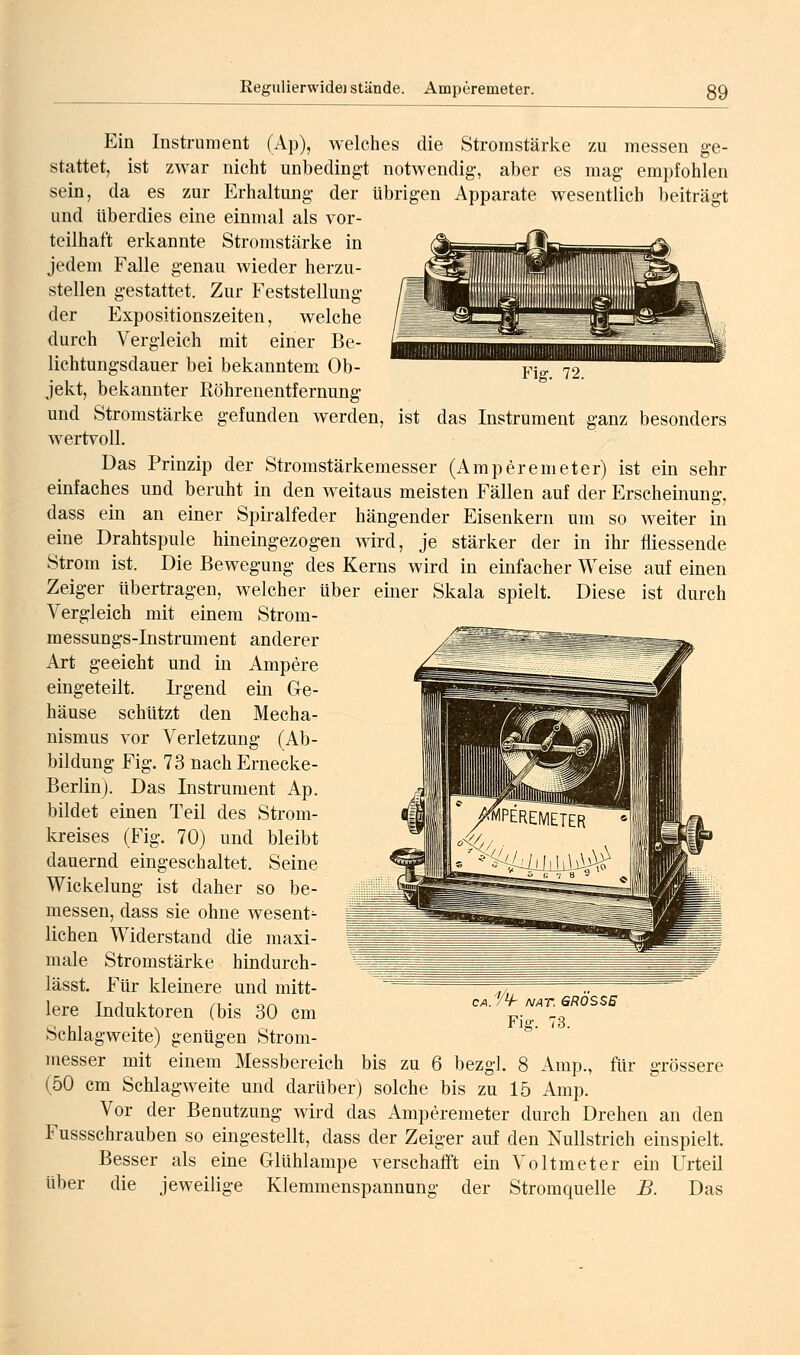 Fig. 72. Ein Instrument (Ap), welches die Stromstärke zu messen ge- stattet, ist zwar nicht unbedingt notwendig, aber es mag empfohlen sein, da es zur Erhaltung der übrigen Apparate wesentlich beiträgt und überdies eine einmal als vor- teilhaft erkannte Stromstärke in jedem Falle genau wieder herzu- stellen gestattet. Zur Feststellung der Expositionszeiten, welche durch Vergleich mit einer Be- lichtungsdauer bei bekanntem Ob- jekt, bekannter Röhrenentfernung und Stromstärke gefunden werden, ist das Instrument ganz besonders wertvoll. Das Prinzip der Stromstärkemesser (Amperemeter) ist ein sehr einfaches und beruht in den weitaus meisten Fällen auf der Erscheinung, dass ein an einer Spiralfeder hängender Eisenkern um so weiter in eine Drahtspule hineingezog-en wird, je stärker der in ihr fliessende Strom ist. Die Bewegung des Kerns wird in einfacher Weise auf einen Zeiger übertragen, welcher über einer Skala spielt. Diese ist durch Vergleich mit einem Strom- messungs-Instrument anderer Art geeicht und in Ampere eingeteilt. Irgend ein Ge- häuse schützt den Mecha- nismus vor Verletzung (Ab- bildung Fig. 73 nachErnecke- Berlinj. Das Instrument Ap. bildet einen Teil des Strom- kreises (Fig. 70) und bleibt dauernd eingeschaltet. Seine Wickelung ist daher so be- messen, dass sie ohne wesent^ liehen Widerstand die maxi- male Stromstärke hindurch- lässt. Für kleinere und mitt- lere Induktoren (bis 30 cm Schlagweite) genügen Strom- es.'^V- NAT. GRÖSSE Fig-. 73. messer mit einem Messbereich bis zu 6 bezgl. 8 Amp., für grössere (50 cm Schlagweite und darüber) solche bis zu 15 Amp. Vor der Benutzung wird das Amperemeter durch Drehen an den Fussschrauben so eingestellt, dass der Zeiger auf den Nullstrich einspielt. Besser als eine Glühlampe verschafft ein Voltmeter ein Urteil über die jeweilige Klemmenspannung der Stromquelle B. Das