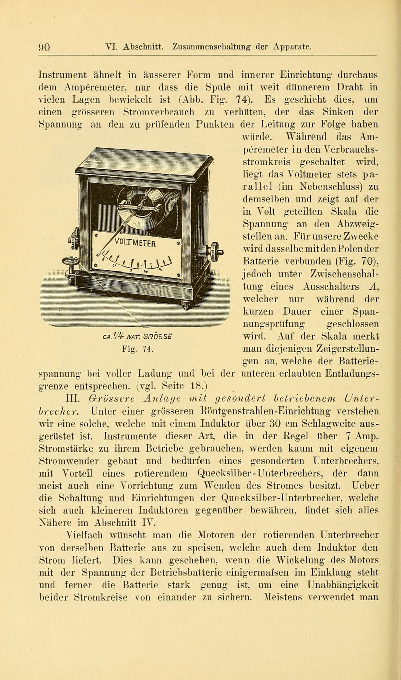 Instrument ähnelt in äusserer Form und innerer -Einrichtung durchaus dem Amperemeter, nur dass die Spule mit weit dünnerem Draht in vielen Lagen bewickelt ist (Abb. Fig. 74). Es geschieht dies, um einen grösseren Stromverbrauch zu verhüten, der das Sinken der Spannung an den zu prüfenden Punkten der Leitung zur Folge haben würde. Während das Am- peremeter i n den Verbrauchs- stromkreis geschaltet wird, liegt das Voltmeter stets pa- rallel (im Nebenschluss) zu demselben und zeigt auf der in Volt geteilten Skala die Spannung an den Abzweig- stellen an. Für unsere Zwecke wird dasselbe mit den Polen der Batterie verbunden (Fig. 70), jedoch unter Zwischenschal- tung eines Ausschalters Ä, welcher nur während der kurzen Dauer einer Span- nungsprüfung geschlossen wird. Auf der Skala merkt gen an, welche der Batterie- spannung bei voller Ladung und bei der unteren erlaubten Entladungs- grenze entsprechen, (vgl. Seite 18.) IIL Grössere Anlage mit gesondert betriebenem Unter- brecher. Unter einer grösseren Köntgenstrahlen-Einrichtung verstehen, wir eine solche, welche mit einem Induktor über 30 cm Schlagweite aus- gerüstet ist. Instrumente dieser Art, die in der Kegel über 7 Amp, Stromstärke zu ihrem Betriebe gebrauchen, werden kaum mit eigenem Stromwender gebaut und bedürfen eines gesonderten Unterbrechers, mit Vorteil eines rotierendem Quecksilber-Unterbrechers, der dann meist auch eine Vorrichtung zum Wenden des Stromes besitzt. Ueber die Schaltung und Einrichtungen der Quecksilber-Unterbrecher, welche sich auch kleineren Induktoren gegenüber bewähren, findet sich alles Nähere im Abschnitt IV. Vielfach wünscht man die Motoren der rotierenden Unterbrecher von derselben Batterie aus zu speisen, welche auch dem Induktor den Strom liefert. Dies kann geschehen, wenn die Wickelung des Motors mit der Spannung der Betriebsbatterie einigermalsen im Einklang steht und ferner die Batterie stark genug ist, um eine Unabhängigkeit beider Stromkreise von einander zu sichern. Meistens verwendet man cA.V^mr. GRÖSSE