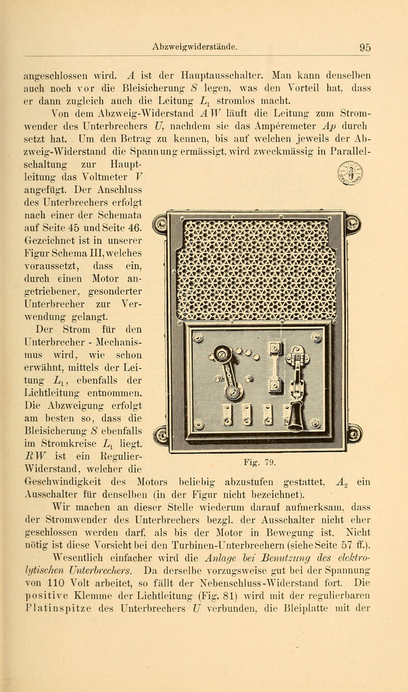 ang-esclilossen wird. A ist der Hanptaussehalter. Man kann denselben auch noch vor die Bleisicherung S legen, was den Vorteil hat, dass er dann zugleich auch die Leitung L^ stromlos macht. Von dem Abzweig-Widerstand AW läuft die Leitung zum Strom- Avender des Unterbrechers U, nachdem sie das x\mperemeter Ap durch setzt hat. Um den Betrag zu kennen, bis auf w^elchen jeweils der Ab- zweig-Widerstand die Spannung ermässigt,.wird zweckmässig in Parallel- zur Haupt- (^h Schaltung gesonderter Ver- leitung das Voltmeter V angefügt. Der Anschluss des Unterbrechers erfolgt nach einer der Schemata auf Seite 45 und Seite 46. Gezeichnet ist in unserer Figur Schema III, welches Toraussetzt, dass ein, durch einen Motor an- getriebener, Unterbrecher zur Wendung gelangt. Der Strom für den Unterbrecher - Mechanis- mus wird, wie schon erwähnt, mittels der Lei- tung L^, ebenfalls der Lichtleitung entnommen. Die Abzweigung erfolgt am besten so, dass die Bleisicherung S ebenfalls im Stromkreise L^ liegt. RW ist ein ßegulier- Widerstand, welcher die Geschwindigkeit des Motors beliebig abzustufen gestattet, A2 ein Ausschalter für denselben (in der Fig-ur nicht bezeichnet). Wir machen an dieser Stelle wiederum darauf aufmerksam, dass der Stromwender des Unterbrechers bezgl. der Ausschalter nicht eher geschlossen werden darf, als bis der Motor in Bewegung ist. Nicht nötig ist diese Vorsicht bei den Turbinen-Unterbrechern (siehe Seite 57 ff.). Wesentlich einfacher wird die Anlage hei Benutzung des elektro- lytischen Unterbrechers. Da derselbe vorzugsweise gut bei der Spannung von 110 Volt arbeitet, so fällt der Nebenschluss-Widerstand fort. Die positive Klemme der Lichtleitung (Fig. 81) wird mit der regulierbaren Platinspitze des Unterbrechers U verbunden, die Bleiplatte mit der