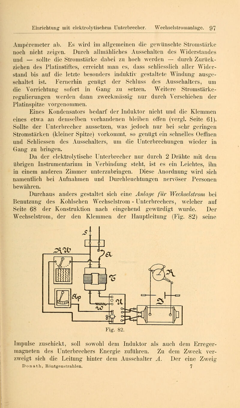 Amperemeter ab. Es wii-cl im allg-emeiiien die gewünschte Stromstärke noch nicht zeigen. Durch allmähliches Ausschalten des Widerstandes und — sollte die Stromstärke dabei zu hoch werden — durch Zurück- ziehen des Platinstiftes, erreicht man es, dass schliesslich aller Wider- stand bis auf die letzte besonders induktiv gestaltete Windung- ausge- schaltet ist. Fernerhin genügt der Schluss des Ausschalters, um die Vorrichtung sofort in Gang zu setzen. Weitere Stromstärke- regulierungen werden dann zweckmässig nur durch Verschieben der Platinspitze vorgenommen. Eines Kondensators bedarf der Induktor nicht und die Klemmen eines etwa an demselben vorhandenen bleiben offen (vergl. Seite 61). Sollte der Unterbrecher aussetzen, was jedoch nur bei sehr geringen Stromstärken (kleiner Spitze) vorkommt, so genügt ein schnelles Oeffnen und Schliessen des Ausschalters, um die Unterbrechungen wieder in Gang zu bringen. Da der elektrolytische Unterbrecher nur durch 2 Drähte mit dem übrigen Instrumentarium in Verbindung steht, ist es ein Leichtes, ihn in einem anderen Zimmer unterzubringen. Diese Anordnung wird sich namentlich bei Aufnahmen und Durchleuchtungen nervöser Personen bewähren. Durchaus anders gestaltet sich eine Anlage für Wechselstrom bei Benutzung des Kohlschen Wechselstrom - Unterbrechers, welcher auf Seite 68 der Konstruktion nach eingehend gewürdigt wurde. Der Wechselstrom, der den Klemmen der Hauptleitung (Fig. 82) seine Fig. 82. Impulse zuschickt, soU sowohl dem Induktor als auch dem Erreger- magneten des Unterbrechers Energie zuführen. Zu dem Zweck ver- zweigt sich die Leitung hinter dem Ausschalter Ä. Der eine Zweig Donath, Röntgenstrahlen. 7