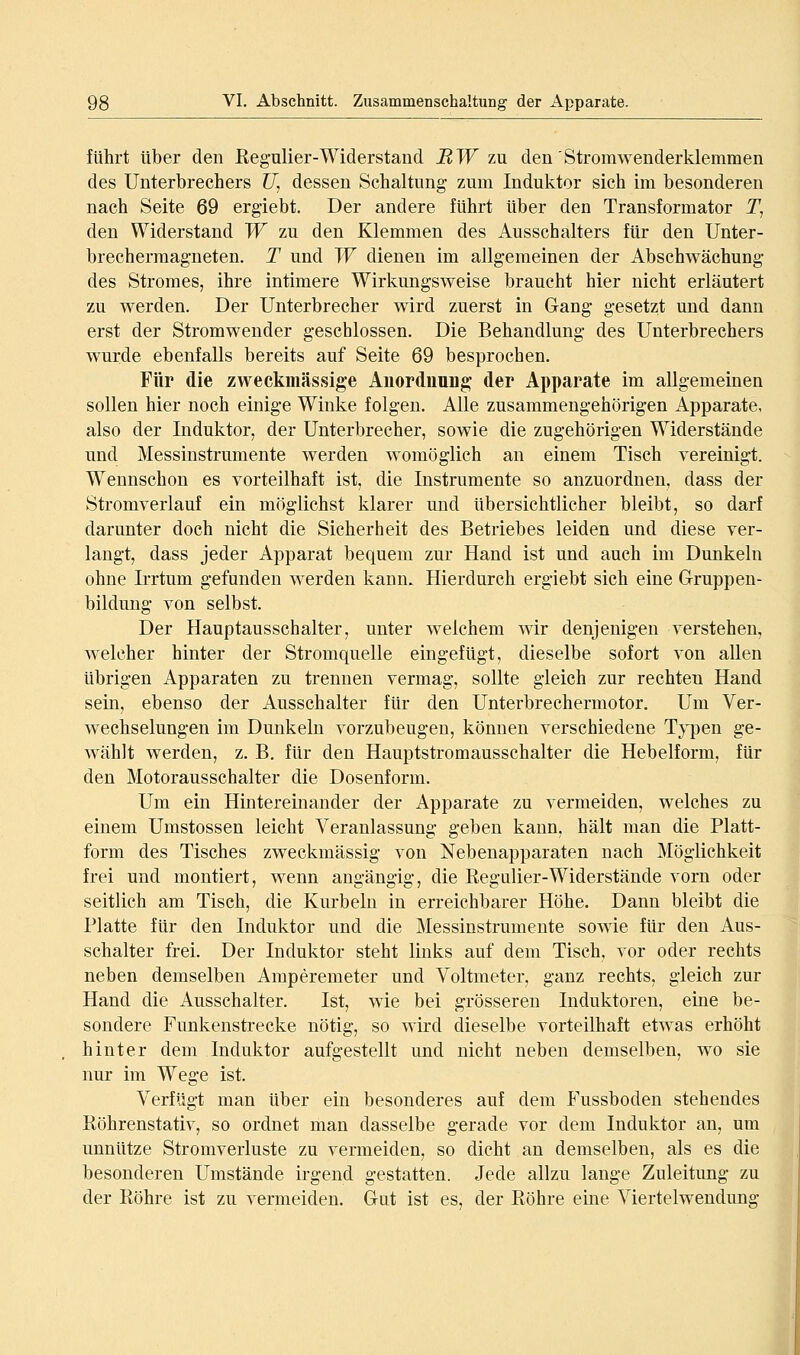 fuhrt über den Kegulier-Widerstand BW zu. den'Stromwenderklemmen des Unterbrechers C/, dessen Schaltung zum Induktor sich im besonderen nach Seite 69 ergiebt. Der andere führt über den Transformator T, den Widerstand W zu den Klemmen des Ausschalters für den Unter- brechermagneten. T und W dienen im allgemeinen der Abschwächung des Stromes, ihre intimere Wirkungsweise braucht hier nicht erläutert zu werden. Der Unterbrecher wird zuerst in Gang gesetzt und dann erst der Stromwender geschlossen. Die Behandlung des Unterbrechers wurde ebenfalls bereits auf Seite 69 besprochen. Für die zweckmässige Auordnung der Apparate im allgemeinen sollen hier noch einige Winke folgen. Alle zusammengehörigen Apparate, also der Induktor, der Unterbrecher, sowie die zugehörigen Widerstände und Messinstrumente werden womöglich an einem Tisch vereinigt. Wennschon es vorteilhaft ist, die Instrumente so anzuordnen, dass der Stromverlauf ein möglichst klarer mid übersichtlicher bleibt, so darf darunter doch nicht die Sicherheit des Betriebes leiden und diese ver- langt, dass jeder Apparat bequem zur Hand ist und auch im Dunkeln ohne Irrtum gefunden werden kann. Hierdurch ergiebt sich eine Grruppen- bildung von selbst. Der Hauptausschalter, unter welchem wir denjenigen verstehen, welcher hinter der Stromquelle eingefügt, dieselbe sofort von allen übrigen Apparaten zu trennen vermag, sollte gleich zur rechten Hand sein, ebenso der Ausschalter für den Unterbrechermotor. Um Ver- wechselungen im Dunkeln vorzubeugen, können verschiedene Typen ge- wählt werden, z. B. für den Hauptstromausschalter die Hebelform, für den Motorausschalter die Dosenform. Um ein Hintereinander der Apparate zu vermeiden, welches zu einem Umstossen leicht Veranlassung geben kann, hält man die Platt- form des Tisches zweckmässig von Nebenapparaten nach Möglichkeit frei und montiert, wenn angängig, die Regulier-Widerstände vorn oder seitlich am Tisch, die Kurbeln in erreichbarer Höhe. Dann bleibt die Platte für den Induktor und die Messinstrumente sowie für den Aus- schalter frei. Der Induktor steht links auf dem Tisch, vor oder rechts neben demselben Amperemeter und Voltmeter, ganz rechts, gleich zur Hand die Ausschalter. Ist, wie bei grösseren Induktoren, eine be- sondere Funkenstrecke nötig, so wird dieselbe vorteilhaft etwas erhöht hinter dem Induktor aufgestellt und nicht neben demselben, wo sie nur im Wege ist. Verfügt man über ein besonderes auf dem Fussboden stehendes Köhrenstativ, so ordnet man dasselbe gerade vor dem Induktor an, um unnütze Stromverluste zu vermeiden, so dicht an demselben, als es die besonderen Umstände irgend gestatten. Jede allzu lange Zuleitung zu der Eöhre ist zu vermeiden, Gut ist es, der Röhre eine Viertelwendung