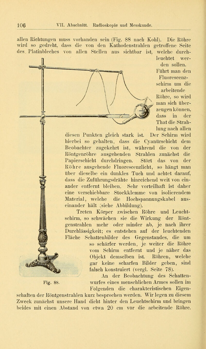 allen Richtungen muss vorhanden sein (Fig. 88 nach Kohl). Die Röhre wird so gedreht, dass die von den Kathodenstrahlen getroffene Seite des^ Platinbleches von allen Stellen aus sichtbar ist, welche durch- leuchtet wer- den sollen. Fuhrt man den Fluorescenz- schirm um die arbeitende Röhre, so wird man sich über- zeugen können, dass in der That die Strah- lung nach allen diesen Punkten gleich stark ist. Der Schirm wird hierbei so gehalten, dass die Cyanürschicht dem Beobachter zugekehrt ist, während die von der Röntgenröhre ausgehenden Strahlen zunächst die Papierschicht durchdringen. Stört das von der Röhre ausgehende Fluorescenzlicht, so hängt man über dieselbe ein dunkles Tuch und achtet darauf, dass die Zuführungsdrähte hinreichend weit von ein- ander entfernt bleiben. Sehr vorteilhaft ist daher eine verschiebbare Stockklemme von isolierendem Material, welche die Hochspannungskabel aus- einander hält (siehe Abbildung). Treten Körper zwischen Röhre und Leucht- schirm, so schwächen sie die Wirkung der Rönt- genstrahlen mehr oder minder ab, je nach ihrer Durchlässigkeit; es entstehen auf der leuchtenden Fläche Schattenbilder des Gegenstandes, die um so schärfer werden, je weiter die Röhre vom Schirm entfernt und je näher das Objekt demselben ist. Röhren, welche gar keine scharfen Bilder geben, sind falsch konstruiert (vergl. Seite 78). An der Beobachtung des Schatten- Fig, 88. Wurfes eines menschlichen Armes sollen im Folgenden die charakteristischen Eigen- schaften der Röntgenstrahlen kurz besprochen werden. Wir legen zu diesem Zweck zunächst misere Hand dicht hinter den Leuchtschirm und bringen beides mit einen Abstand von etwa 20 cm vor die arbeitende Röhre.