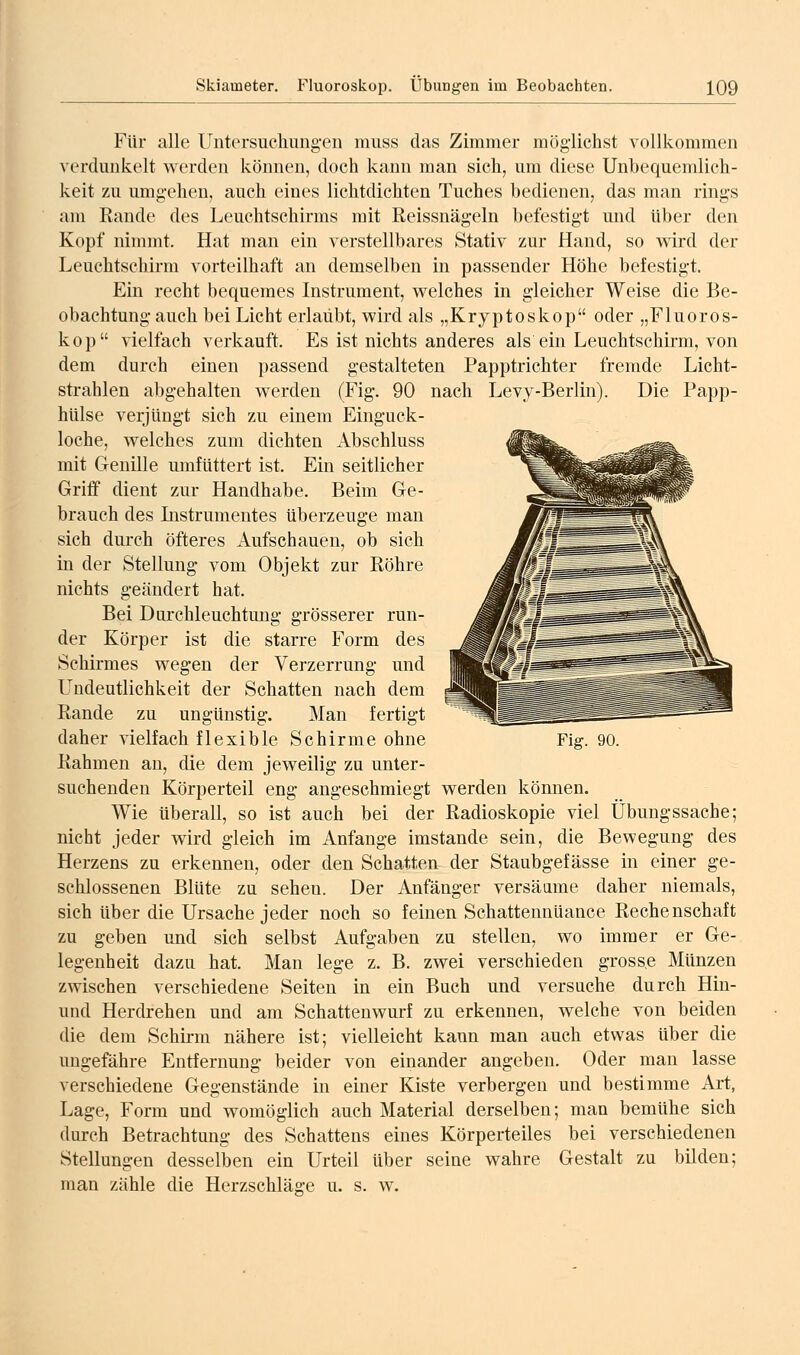 Für alle Untersuchungen muss das Zimmer möglichst vollkommen verdunkelt werden können, doch kann man sich, um diese Unbequemlich- keit zu umgehen, auch eines lichtdichten Tuches bedienen, das man rings am Rande des Leuchtschirms mit Reissnägeln befestigt und über den Kopf nimmt. Hat man ein verstellbares Stativ zur Hand, so wird der Leuchtschirm vorteilhaft an demselben in passender Höhe befestigt. Ein recht bequemes Instrument, welches in gleicher Weise die Be- obachtung auch bei Licht erlaubt, wird als „Kryptoskop oder „Fluoros- kop vielfach verkauft. Es ist nichts anderes als ein Leuchtschirm, von dem durch einen passend gestalteten Papptrichter fremde Licht- strahlen abgehalten werden (Fig. 90 nach Levy-Berlin). Die Papp- hiilse verjüngt sich zu einem Einguck- loche, welches zum dichten Abschluss mit Genille umfUttert ist. Ein seitlicher Griff dient zur Handhabe. Beim Ge- brauch des Listrumentes überzeuge man sich durch öfteres Aufschauen, ob sich in der Stellung vom Objekt zur Röhre nichts geändert hat. Bei Durchleuchtung grösserer run- der Körper ist die starre Form des Schirmes wegen der Verzerrung und Uudeutlichkeit der Schatten nach dem Rande zu ungünstig. Man fertigt daher vielfach flexible Schirme ohne Rahmen an, die dem jeweilig zu unter- suchenden Körperteil eng angeschmiegt werden können. Wie überall, so ist auch bei der Radioskopie viel Übungssache; nicht jeder wird gleich im Anfange imstande sein, die Bewegung des Herzens zu erkennen, oder den Schatten der Staubgefässe in einer ge- schlossenen Blüte zu sehen. Der Anfänger versäame daher niemals, sich über die Ursache jeder noch so feinen Schattennüance Rechenschaft zu geben und sich selbst Aufgaben zu stellen, wo immer er Ge- legenheit dazu hat. Man lege z. B. zwei verschieden grosse Münzen zwischen verschiedene Seiten in ein Buch und versuche durch Hin- und Herdrehen und am Schattenwurf zu erkennen, welche von beiden die dem Schirm nähere ist; vielleicht kann man auch etwas über die ungefähre Entfernung beider von einander angeben. Oder man lasse verschiedene Gegenstände in einer Kiste verbergen und bestimme Art, Lage, Form und womöglich auch Material derselben; man bemühe sich durch Betrachtung des Schattens eines Körperteiles bei verschiedenen Stellungen desselben ein Urteil über seine wahre Gestalt zu bilden; man zähle die Herzschläge u. s. w. Fig. 90.