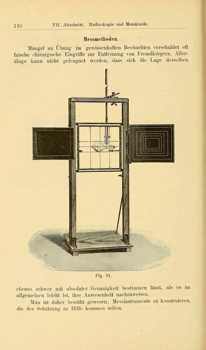 Messmethodeii. Mangel an Übung- im gewissenhaften Beobachten verschuldet oft falsche chirurgische Eingriffe zur Entfernung von Fremdkörpern. Aller- dings kann nicht geleugnet werden, dass sich die Lage derselben Fig. 91. ebenso schwer mit absoluter Genauigkeit bestimmen lässt, als es im allgemeinen leicht ist, ihre Anwesenheit nachzuweisen. Man ist daher bemüht gewesen, Messinstrumente zu konstruieren, die der Schätzung zu Hilfe kommen sollen.