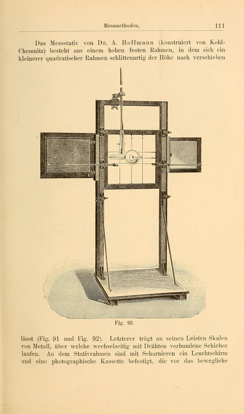 Das Messstativ von Dr. A, Hoff mann (konstruiert von Kohl- Chemnitz) besteht aus einem hohen festen Rahmen, in dem sich ein kleinerer quadratischer Rahmen schlittenartig- der Höhe nach verschieben Fig. 92. lässt (Fig. 91 und Fig. 92). Letzterer trägt an seinen Leisten Skalen von Metall, über welche wechselseitig* mit Drähten verbundene Schieber laufen. An dem Stativrahmen sind mit Scharnieren ein Leuchtschirm und eine photographische Kassette befestigt, die vor das bewegliche