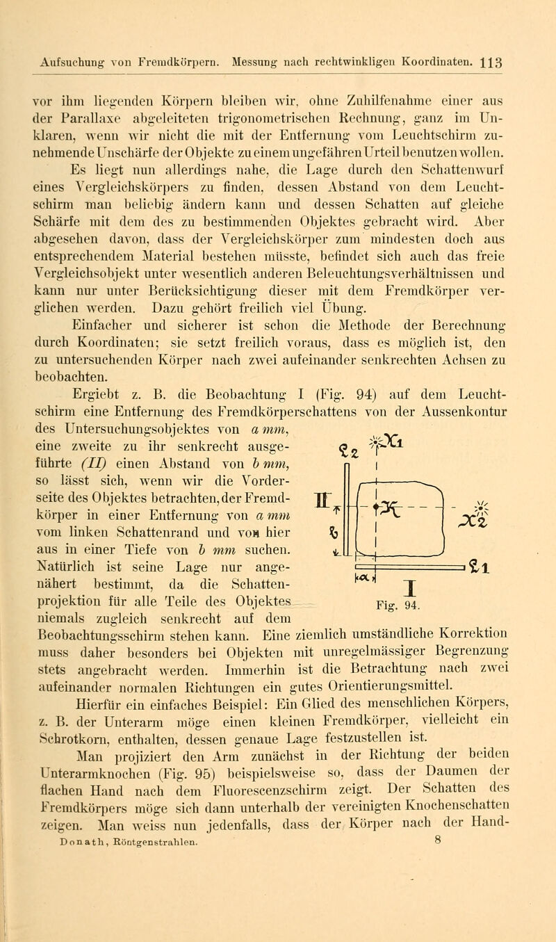 vor ihm liegenden Körpern bleiben wir, ohne Zuhilfenahme einer aus der Parallaxe abgeleiteten trigonometrischen Rechnung, ganz im Un- klaren, wenn wir nicht die mit der Entfernung vom Leuchtschirm zu- nehmende Unscharfe der Objekte zu einem ungefähren Urteil benutzen wollen. Es liegt nun allerdings nahe, die Lage durch den Schattenwurf eines Vergleichskörpers zu finden, dessen Abstand von dem Leucht- schirm man beliebig ändern kann und dessen Schatten auf gleiche Schärfe mit dem des zu bestimmenden Objektes gebracht wird. Aber abgesehen davon, dass der Vergleichskörper zum mindesten doch aus entsprechendem Material bestehen müsste, befindet sich auch das freie Vergleichsobjekt unter wesentlich anderen Beleuchtungsverhältnissen und kann nur unter Berücksichtigung dieser mit dem Fremdkörper ver- glichen werden. Dazu gehört freilich viel Übung. Einfacher und sicherer ist schon die Methode der Berechnung durch Koordinaten; sie setzt freilich voraus, dass es möglich ist, den zu untersuchenden Körper nach zwei aufeinander senkrechten Achsen zu beobachten. Ergiebt z. B. die Beobachtung I (Fig. 94) auf dem Leucht- schirm eine Entfernung des Fremdkörperschattens von der Aussenkontur des Untersuchungsobjektes von a mm, eine zweite zu ihr senkrecht ausge- o- führte (II) einen Abstand von h mm, so lässt sich, wenn wir die Vorder- seite des Objektes betrachten,der Fremd- Jf körper in einer Entfernung von a mm ^ vom linken Schattenrand und voa hier ^ aus in einer Tiefe von h mm suchen. ^ Natürlich ist seine Lage nur ange- nähert bestimmt, da die Schatten- projektion für alle Teile des Objektes niemals zugleich senkrecht auf dem Beobachtungsschirm stehen kann. Eine ziemlich umständliche Korrektion muss daher besonders bei Objekten mit unregelmässiger Begrenzung stets angebracht werden. Immerhin ist die Betrachtung nach zwei aufeinander normalen Richtungen ein gutes Orientierungsmittel. Hierfür ein einfaches Beispiel: Ein Glied des menschlichen Körpers, z. B. der Unterarm möge einen kleinen Fremdkörper, vielleicht ein Schrotkorn, enthalten, dessen genaue Lage festzustellen ist. Man projiziert den Arm zunächst m der Richtung der beiden Unterarmknochen (Fig. 95) beispielsweise so, dass der Daumen der flachen Hand nach dem Fluorescenzschirm zeigt. Der Schatten des Fremdkörpers möge sich dann unterhalb der vereinigten Knochenschatten zeigen. Man weiss nun jedenfalls, dass der Körper nach der Hand- Donath, Röntgenstrahlen. 8 ^rpCi. I LLM- |«Xi M ii I