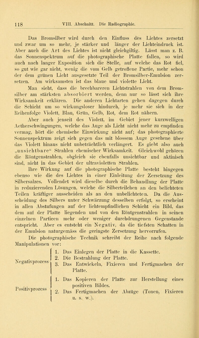 Das Bromsilber wird durcli den Einfluss des Lichtes zersetzt und zwar um so mehr, je stärker und länger der Lichteindruck ist. Aber auch die Art des Lichtes ist nicht gleich giltig'. Lässt man z. B. das Sonnenspektrum auf die photographische Platte fallen, so wird auch nach langer Exposition sich die Stelle, auf welche das Eot fiel, so gut wie gar nicht, wenig die vom Gelb getroffene Partie, mehr schon der dem grünen Licht ausgesetzte Teil der Bromsilber-Emulsion zer- setzen. Am wirksamsten ist das blaue und violette Licht. Man sieht, dass die brechbareren Lichtstrahlen von dem Brom- silber am stärksten absorbiert werden, denn nur so lässt sich ihre Wirksamkeit erklären. Die anderen Lichtarten gehen dagegen durch die Schicht um so wirkungsloser hindurch, je mehr sie sich in der Reihenfolge Violett, Blau, Grün, Gelb, Rot, dem Rot nähern. Aber auch jenseit des Violett, im Gebiet jener kurzwelligen Aetherschwingungen, welche das Auge als Licht nicht mehr zu empfinden vermag, hört die chemische Einwirkung nicht auf; das photographierte Sonnenspektrum zeigt sich gegen das mit blossem Auge gesehene über das Violett hinaus nicht unbeträchtlich verlängert. Es giebt also auch „unsichtbare Strahlen chemischer Wirksamkeit. Gleichwohl gehören die Röntgenstrahlen, obgleich sie ebenfalls unsichtbar und aktinisch sind, nicht in das Gebiet der ultravioletten Strahlen. Ihre Wirkung auf die photographische Platte besteht hingegen ebenso wie die des Lichtes in einer Einleitung der Zersetzung des SUbersalzes. Vollendet wird dieselbe durch die Behandlung der Platte in reduzierenden Lösungen, welche die Silberteilchen an den belichteten Teilen kräftiger ausscheiden als an den unbelichteten. Da die Aus- scheidung des Silbers unter Schwärzung desselben erfolgt, so erscheint in allen Abstufungen auf der lichtempfindlichen Schicht ein Bild, das dem auf der Platte liegenden und von den Röntgenstrahlen in seinen einzelnen Partieen mehr oder weniger durchdrungenen Gegenstande entspricht. Aber es entsteht ein Negativ, da die tiefsten Schatten in der Emulsion naturgemäss die geringste Zersetzung hervorrufen. Die photographische Technik schreibt der Reihe nach folgende Manipulationen vor: 1 1. Das Einlegen der Platte in die Kassette. { 2. Die Bestrahlmig der Platte. Negativprozessj ^ j^^^ Entwickeln, Fixieren und Fertigmachen der Platte. Positivprozess 1. Das Kopieren der Platte zur Herstellung emes positiven Bildes. j 2. Das Fertigmachen der Abzüge (Tonen, Fixieren u. s. w.).