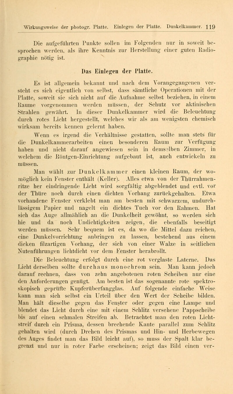 Die aufg-efiihrteii Punkte sollen im Folgenden nur in soweit be- sprochen werden, als ihre Kenntnis zur Herstellung einer guten Radio- graphie nötig ist. Das Einlegeu der Platte. Es ist allgemein bekannt und nach dem Vorangegangenen ver- steht es sich eigentlich von selbst, dass sämtliche Operationen mit der Platte, soweit sie sich nicht auf die Aufnahme selbst beziehen, in einem Räume vorgenommen werden müssen, der Schutz vor aktinischen Strahlen gewährt. In dieser Dunkelkammer wird die Beleuchtung durch rotes Licht hergestellt, welches wir als am wenigsten chemisch wirksam bereits kennen gelernt haben. Wenn es irgend die Verhältnisse gestatten, sollte man stets für die Dunkelkammerarbeiten einen besonderen Raum zur Verfügung haben und nicht darauf angewiesen sein in demselben Zimmer, in welchem die Röntgen-Einrichtung aufgebaut ist, auch entwickeln zu müssen. Man wählt zur Dunkelkammer einen kleinen Raum, der wo- möglich kein Fenster enthält (Keller). Alles etwa von der Thürrahmen- ritze her eindringende Licht w^ird sorgfältig abgeblendet und evtl. vor der Thüre noch durch einen dichten Vorhang zurückgehalten. Etwa vorhandene Fenster verklebt man am besten mit schwarzem, undurch- lässigem Papier und nagelt ein dichtes Tuch vor den Rahmen. Hat sich das Auge allmählich an die Dunkelheit gewöhnt, so werden sich hie und da noch Undichtigkeiten zeigen, die ebenfalls beseitigt werden müssen. Sehr bequem ist es, da wo die Mittel dazu reichen, eine Dunkelvorrichtung anbringen zu lassen, bestehend aus einem dicken filzartigen Vorhang, der sich von einer Walze in seitlichen Nutenführungen lichtdicht vor dem Fenster herabrollt. Die Beleuchtung erfolgt durch eine rot verglaste Laterne. Das Licht derselben sollte durchaus monochrom sein. Man kann jedoch darauf rechnen, dass von zehn angebotenen roten Scheiben nur eine den Anforderungen genügt. Am besten ist das sogenannte rote spektro- skopisch geprüfte Kupferüberfangglas. Auf folgende einfache Weise kann man sich selbst ein Urteil über den Wert der Scheibe bilden. Man hält dieselbe gegen das Fengter oder gegen eine Lampe und blendet das Licht durch eine mit einem Schlitz versehene Pappscheibe bis auf einen schmalen Streifen ab. Betrachtet man den roten Licht- streif durch ein Prisma, dessen brechende Kante parallel zum Schlitz gehalten wii'd (durch Drehen des Prismas und Hin- und Herbewegen des Auges findet man das Bild leicht auf), so muss der Spalt klar be- grenzt und nur in roter Farbe erscheinen; zeigt das Bild einen ver-