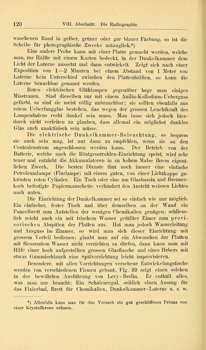 wascheuen Rand in gelber, grüner oder gar blauer Färbung, so ist die Scheibe für photographische Zwecke untauglich.*) Eine andere Probe kann mit einer Platte gemacht werden, welche man, zur Hälfte mit einem Karton bedeckt, in der Dmikelkammer dem Licht der Laterne aussetzt und dann entwickelt. Zeigt sich nach einer Exposition von 1—2 Minuten bei einem Abstand von 1 Meter von Laterne kein Unterschied zwischen den Plattenhälften, so kann die Laterne brauchbar genannt werden. Eoten elektrischen Glühlampen gegenüber hege man einiges Misstrauen. Sind dieselben nur mit einem Anilin-Kollodium-Ueberguss gefärbt, so sind sie meist völlig unbrauchbar; sie sollten ebenfalls aus rotem Ueberfangglas bestehen, das wegen der grossen Leuchtkraft des Lampenfadens recht dunkel sein muss. Man lasse sich jedoch hier- durch nicht verleiten zu glauben, dass allemal ein möglichst dunkles Glas auch unaktinisch sein müsse. Die elektrische Dunkelkammer-Beleuchtung, so bequem sie auch sein mag, ist nur dann zu empfehlen, wenn sie an den Centralenstrom angeschlossen werden kann. Der Betrieb von der Batterie, welche auch die Röntgenstrahlen-Einrichtung speist, wird sehr teuer und entzieht die Akkumulatoren in zu hohem Malse ihrem eigent- lichen Zweck. Die besten Dienste thut noch immer eine einfache Petroleumlampe (Flurlampe) mit einem guten, von einer Lichtkappe ge- krönten roten Cylinder. Ein Tuch oder eine um Glasbassin und Brenner- korb befestigte Papiermanschette verhindert den Austritt w^eissen Lichtes nach unten. Die Einrichtung der Dunkelkammer sei so einfach wie nur möglich. Ein einfacher, fester Tisch und über demselben an der Wand ein Paneelbrett zum Aufstellen der wenigen Chemikalien genügen; schliess- lich reicht auch ein mit frischem Wasser gefüllter Eimer zum provi- sorischen Abspülen der Platten aus. Hat man jedoch Wasserleitung und Ausguss im Zimmer, so wird man sich dieser Einrichtung mit grossem Vorteil bedienen; glaubt man auf ein Abwaschen der Platten mit fliessendem Wasser nicht verzichten zu dürfen, dann kann man mit Hilfe einer hoch aufgestellten grossen Glasflasche und eines Hebers mit etwas Gummischlauch eine Spülvorrichtung leicht improvisieren. Besondere, mit allen Vorrichtungen versehene Entwickeluugstische werden von verschiedenen Firmen gebaut, Fig. 99 zeigt einen solchen in der bewährten Ausführung von Levy-Berlin. Er enthält alles, was man nur braucht: Ein Schalenregal, seitlich einen Auszug- für das Fixierbad, Brett für Chemikalien, Dunkelkammer-Laterne u. s. w. *) Allenfalls kann man für den Versuch ein gut geschliffenes Prisma von einer Krystallkrone nehmen.