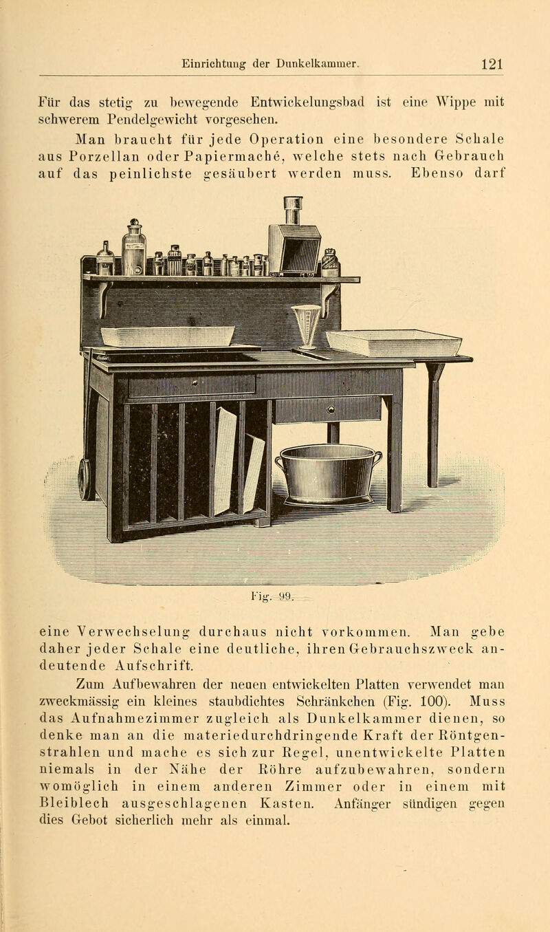 Für das stetig- zu bewegende Entwickelungsbad ist eine Wippe mit schwerem Pendelg-ewicht vorgesehen. Man braucht für jede Operation eine besondere Schale aus Porzellan oder Papiermache, welche stets nach Gebrauch auf das peinlichste gesäubert werden muss. Ebenso darf Fig. 99. eine Verwechselung durchaus nicht vorkommen. Man gebe daher jeder Schale eine deutliche, ihren Grebrauchszweck an- deutende Aufschrift. Zum Aufbewahren der neuen entwickelten Platten verwendet man zweckmässig ein kleines staubdichtes Schränkchen (Fig. 100). Muss das Aufnahmezimmer zugleich als Dunkelkammer dienen, so denke man an die materiedurchdring-ende Kraft der Röntgen- strahlen und mache es sich zur Regel, unentwickelte Platten niemals in der Nähe der Röhre aufzubewahren, sondern womöglich in einem anderen Zimmer oder in einem mit Bleiblech ausgeschlagenen Kasten, Anfänger sündigen gegen dies Gebot sicherlich mehr als einmal.