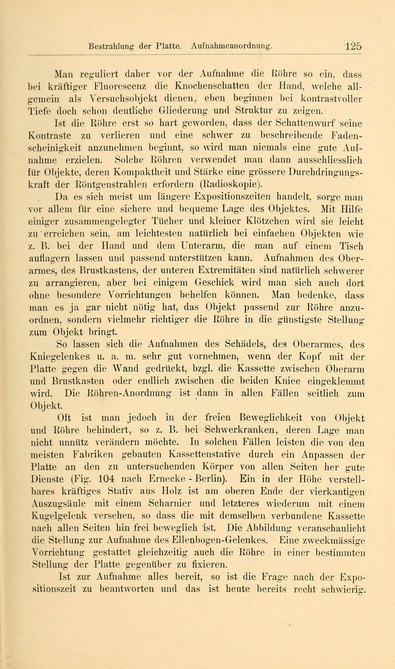 Man reguliert daher vor der Aufnahme die Röhre so ein, dass bei kräftiger Fluorescenz die Knochenschatten der Hand, welche all- gemein als Versuchsobjekt dienen, eben beginnen bei kontrastvoller Tiefe doch schon deutliche Gliederung und Struktur zu zeigen. Ist die Röhre erst so hart geworden, dass der Schattenwurf seine Kontraste zu verlieren und eine schwer zu beschreibende Faden- scheinigkeit anzunehmen beginnt, so wird man niemals eine gute Ani- nahme erzielen. Solche Röhren verwendet man dann ausschliesslich für Objekte, deren Kompaktheit und Stärke eine grössere Durchdringungs- kraft der Röntgenstrahlen erfordern (Radioskopie). Da es sich meist um längere Expositionszeiten handelt, sorge man vor allem für eine sichere und bequeme Lage des Objektes. Mit Hilfe einiger zusammengelegter Tücher und kleiner Klötzchen wird sie leicht zu erreichen sein, am leichtesten natürlich bei einfachen Objekten wie z. B. bei der Hand und dem Unterarm, die man auf einem Tisch auflagern lassen und passend unterstützen kann. Aufnahmen des Ober- armes, des Brustkastens, der unteren Extremitäten sind natürlich schwerer zu arrangieren, aber bei einigem Geschick wird man sich auch dort ohne besondere Vorrichtungen behelfen können. Man bedenke, dass man es ja gar nicht nötig hat, das Objekt passend zur Röhre anzu- ordnen, sondern vielmehr richtiger die Röhre in die günstigste Stellung zum Objekt bringt. So lassen sich die Aufnahmen des Schädels, des Oberarmes, des Kniegelenkes u. a. m. sehr gut vornehmen, wenn der Kopf mit der Platte gegen die Wand gedrückt, bzgl. die Kassette zwischen Oberarm und Brustkasten oder endlich zwischen die beiden Kniee eingeklemmt wird. Die Röhren-Anordnung ist dann in allen Fällen seitlich zum Objekt. Oft ist man jedoch in der freien Beweglichkeit von Objekt und Röhre behindert, so z. B. bei Schwerkranken, deren Lage man nicht unnütz verändern möchte. In solchen Fällen leisten die von den meisten Fabriken gebauten Kassettenstative durch ein Anpassen der Platte an den zu untersuchenden Körper von allen Seiten her gute Dienste (Fig. 104 nach Ernecke - Berlin). Ein in der Höhe verstell- bares kräftiges Stativ aus Holz ist am oberen Ende der vierkantigen Auszugsäule mit einem Scharnier und letzteres wiederum mit einem Kugelgelenk versehen, so dass die mit demselben verbundene Kassette nach allen Seiten hin frei beweglich ist. Die Abbildung veranschaulicht die Stellung zur Aufnahme des Ellenbogen-Gelenkes. Eine zweckmässige Vorrichtung gestattet gleichzeitig auch die Röhre in einer bestimmten Stellung der Platte gegenüber zu fixieren. Ist zur Aufnahme alles bereit, so ist die Frage nach der Expo- sitionszeit zu beantworten und das ist heute bereits recht schwierig.