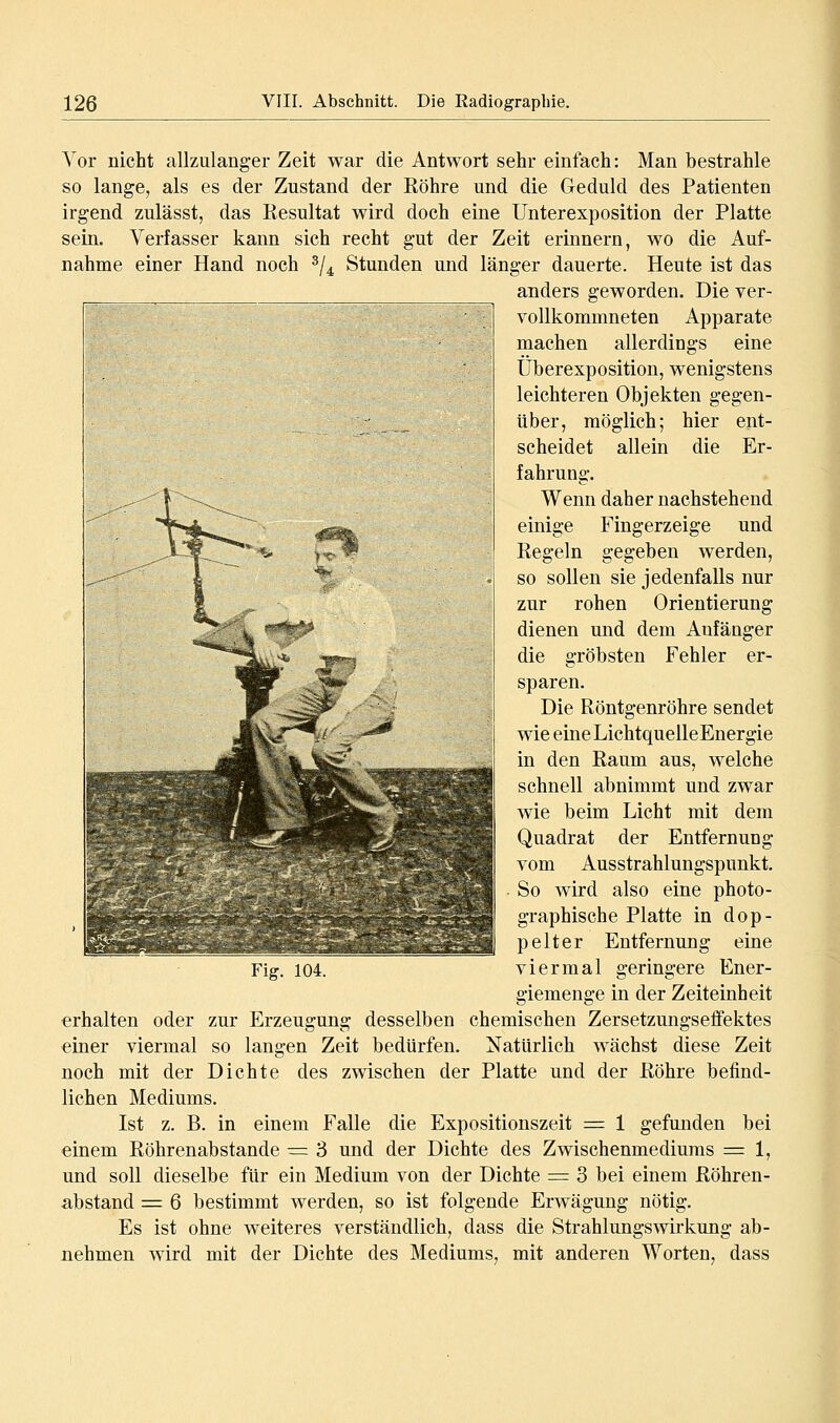 Vor nicht allzulanger Zeit war die Antwort selir einfach: Man bestrahle so lange, als es der Zustand der Röhre und die Geduld des Patienten irgend zulässt, das Resultat wird doch eine Unterexposition der Platte sein. Verfasser kann sich recht gut der Zeit erinnern, wo die Auf- nahme einer Hand noch ^j^^ Stunden und länger dauerte. Heute ist das anders geworden. Die ver- vollkommneten Apparate machen allerdings eine Überexposition, wenigstens leichteren Objekten gegen- über, möglich; hier ent- scheidet allein die Er- fahrung. Wenn daher nachstehend einige Fingerzeige und Regeln gegeben werden, so sollen sie jedenfalls nur zur rohen Orientierung dienen und dem Anfänger die gröbsten Fehler er- sparen. Die Röntgenröhre sendet wie eineLichtquelleEnergie in den Raum aus, welche schnell abnimmt und zwar wie beim Licht mit dem Quadrat der Entfernung vom Ausstrahlungspunkt. So wird also eine photo- graphische Platte in dop- pelter Entfernung eine Fig. 104. viermal geringere Ener- giemenge in der Zeiteinheit erhalten oder zur Erzeugung desselben chemischen Zersetzungseffektes einer viermal so langen Zeit bedürfen. Natürlich wächst diese Zeit noch mit der Dichte des zwischen der Platte und der Röhre befind- lichen Mediums. Ist z. B. in einem Falle die Expositionszeit = 1 gefunden bei einem Röhrenabstande =: 3 und der Dichte des Zwischenmediums = 1, und soll dieselbe für ein Medium von der Dichte = 3 bei einem Röhren- abstand = 6 bestimmt werden, so ist folgende Erwägung nötig. Es ist ohne weiteres verständlich, dass die Strahlungswirkung ab- nehmen wird mit der Dichte des Mediums, mit anderen Worten, dass