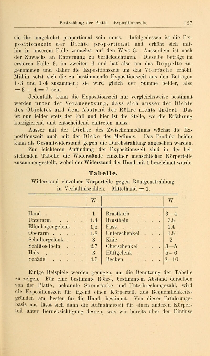 sie ihr umgekehrt proportional sein muss. Infolgedessen ist die Ex- positionszeit der Dichte proportional und erhöht sich mit- hin in unserem Falle zunächst auf den Wert 3. Ausserdem ist noch der Zuwachs an Entfernung- zu berücksichtigen. Dieselbe beträgt im ersteren Falle 3, im zweiten 6 und hat also um das Doppelte zu- genommen und daher die Expositionszeit um das Vierfache erhöht. Mithin setzt sich die zu bestimmende Expositionszeit aus den Beträgen 1 • 3 und 1 • 4 zusammen; sie wird gleich der Summe beider, also = 3 + 4 = 7 sein. Jedenfalls kann die Expositionszeit nur vergleichsweise bestimmt werden unter der Voraussetzung, dass sich ausser der Dichte des Objektes und dem Abstand der Röhre nichts ändert. Das ist nun leider stets der Fall und hier ist die Stelle, wo die Erfahrung korrigierend und entscheidend eintreten muss. Ausser mit der Dichte des Zwischenmediums wächst die Ex- positionszeit auch mit der Dicke des Mediums. Das Produkt beider kann als Gesamtwiderstand gegen die Durchstrahlung angesehen werden. Zur leichteren Auffindung der Expositionszeit sind in der bei- stehenden Tabelle die Widerstände einzelner menschlicher Körperteile zusammengestellt, wobei der Widerstand der Hand mit 1 bezeichnet wurde. Tabelle. Widerstand einzelner Körperteile gegen Röntgenstrahlung in Verhältniszahlen. Mittelhand = 1. W. Hand .... Unterarm . . Ellenbogengelenk Oberarm . . Schultergelenk Schlüsselbein Hals . . . Schädel . . 1 1,4 1,5 1,8 3 2,7 3 4,5 W. Brustkorb Brustbein Fuss . . . Unterschenkel Knie . . . Oberschenkel Hüftgelenk . Becken . . 3—4 3,8 1,4 1,8 2 3—5 5^6 8-10 Einige Beispiele werden genügen, um die Benutzung der Tabelle zu zeigen. Für eine bestimmte Röhre, bestimmtem Abstand derselben von der Platte, bekannte Stromstärke und Unterbrechungszahl, wird die Expositionszeit für irgend einen Körperteil, aus Bequemlichkeits- gründen am besten für die Hand, bestimmt. Von dieser Erfahrungs- basis aus lässt sich dann die Aufnahmezeit für einen anderen Körper- teil unter Berücksichtigung dessen, was wir bereits über den Einfluss