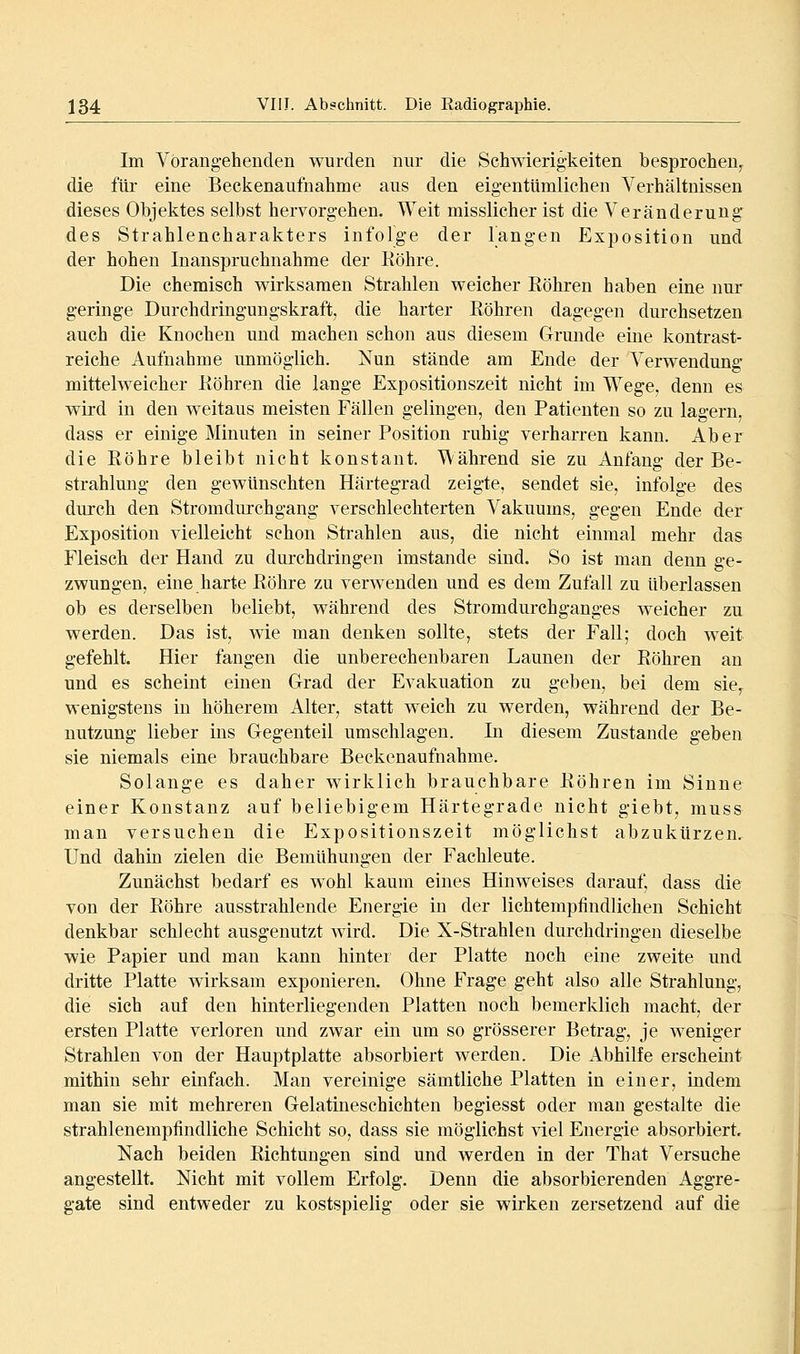 Im Vorangehenden wurden nur die Schwierigkeiten besprochen^ die für eine Beckenaufnahme aus den eigentümlichen Verhältnissen dieses Objektes selbst hervorgehen. Weit misslicher ist die Veränderung des Strahlencharakters infolge der langen Exposition und der hohen Inanspruchnahme der Köhre. Die chemisch wirksamen Strahlen weicher Eöhren haben eine nur geringe Durchdringungskraft, die harter Röhren dagegen dui'chsetzen auch die Knochen und machen schon aus diesem Grunde eine kontrast- reiche Aufnahme unmöglich. Nun stände am Ende der Verwendung mittelweicher Köhren die lange Expositionszeit nicht im Wege, denn es wird in den weitaus meisten Fällen gelingen, den Patienten so zu lagern, dass er einige Minuten in seiner Position ruhig verharren kann. Aber die Röhre bleibt nicht konstant. Während sie zu Anfang der Be- strahlung den gewünschten Härtegrad zeigte, sendet sie, infolge des durch den Stromdurchgang verschlechterten Vakuums, gegen Ende der Exposition vielleicht schon Strahlen aus, die nicht einmal mehr das Fleisch der Hand zu durchdringen imstande sind. So ist man denn ge- zwungen, eine harte Röhre zu verwenden und es dem Zufall zu überlassen ob es derselben beliebt, während des Stromdurchganges weicher zu werden. Das ist, wie man denken sollte, stets der Fall; doch weit gefehlt. Hier fangen die unberechenbaren Launen der Röhren an und es scheint einen Grad der Evakuation zu geben, bei dem sie,^ wenigstens in höherem Alter, statt weich zu werden, während der Be- nutzung lieber ins Gegenteil umschlagen. Li diesem Zustande geben sie niemals eine brauchbare Beekenaufnahme. Solange es daher wirklich brauchbare Röhren im Sinne einer Konstanz auf beliebigem Härtegrade nicht giebt, muss man versuchen die Expositionszeit möglichst abzukürzen. Und dahin zielen die Bemühungen der Fachleute. Zunächst bedarf es wohl kaum eines Hinweises darauf, dass die von der Röhre ausstrahlende Energie in der lichtempfindlichen Schicht denkbar schlecht ausgenutzt wird. Die X-Strahlen durchdringen dieselbe wie Papier und man kann hinter der Platte noch eine zweite und dritte Platte wirksam exponieren. Ohne Frage geht also alle Strahlung, die sich auf den hinterliegenden Platten noch bemerklich macht, der ersten Platte verloren und zwar ein um so grösserer Betrag, je weniger Strahlen von der Hauptplatte absorbiert werden. Die Abhilfe erscheint mithin sehr einfach. Man vereinige sämtliche Platten in einer, indem man sie mit mehreren Gelatineschichten begiesst oder man gestalte die strahlenempfindliche Schicht so, dass sie möglichst viel Energie absorbiert. Nach beiden Richtungen sind und werden in der That Versuche angestellt. Nicht mit vollem Erfolg. Denn die absorbierenden Aggre- gate sind entweder zu kostspielig oder sie wirken zersetzend auf die