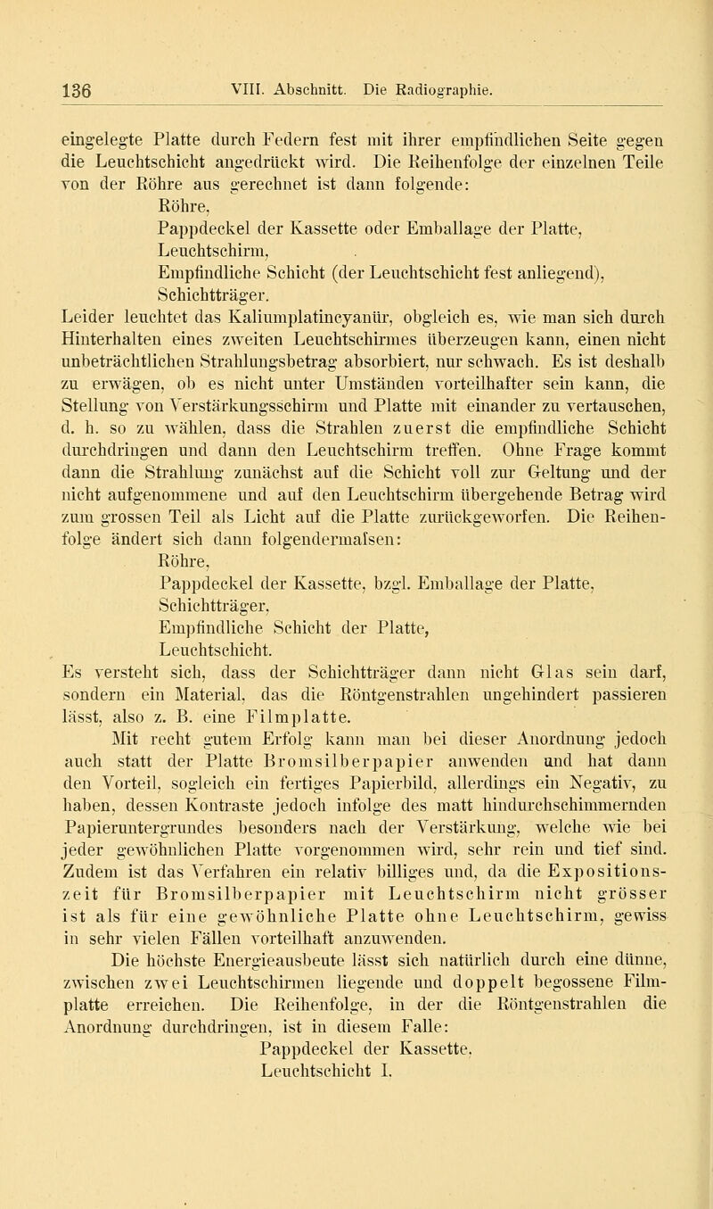 eingelegte Platte durch Federn fest mit ihrer empfindlichen Seite gegen die Leuchtschicht angedrückt wird. Die Keihenfolge der einzelnen Teile von der Röhre aus gerechnet ist dann folgende: Röhre, Pappdeckel der Kassette oder Emballage der Platte, Leuchtschirm, Empfindliche Schicht (der Leuchtschicht fest anliegend), Schichtträger. Leider leuchtet das Kaliumplatineyanlir, obgleich es, wie man sich durch Hinterhalten eines zweiten Leuchtschirmes überzeugen kann, einen nicht unbeträchtlichen Strahlungsbetrag absorbiert, nur schwach. Es ist deshalb zu erwägen, ob es nicht unter Umständen vorteilhafter sein kann, die Stellung von Verstärkungsschirm und Platte mit einander zu vertauschen, d. h. so zu wählen, dass die Strahlen zuerst die empfindliche Schicht durchdringen und dann den Leuchtschirm treffen. Ohne Frage kommt dann die Strahlung zunächst auf die Schicht voll zur Geltung und der nicht aufgenommene und auf den Leuchtschirm übergehende Betrag wird zum grossen Teil als Licht auf die Platte zurückgeworfen. Die Reihen- folge ändert sich dann folgendermalsen: Röhre, Pappdeckel der Kassette, bzgl. Emballage der Platte, Schichtträger, Empfindliche Schicht der Platte, Leuchtschicht. Es versteht sich, dass der Schichtträger dann nicht Glas sein darf, sondern ein Material, das die Röntgenstrahlen ungehindert passieren lässt, also z. B. eine Filmplatte. Mit recht gutem Erfolg kann man bei dieser Anordnung jedoch auch statt der Platte Bromsilberpapier anwenden and hat dann den Vorteil, sogleich ein fertiges Papierbild, allerdings ein Negativ, zu haben, dessen Kontraste jedoch infolge des matt hindurchschimmernden Papiermitergrundes besonders nach der Verstärkung, welche me bei jeder gewöhnlichen Platte vorgenommen wird, sehr rein und tief sind. Zudem ist das Verfahren ein relativ billiges und, da die Expositions- zeit für Bromsilberpapier mit Leuchtschirm nicht grösser ist als für eine gewöhnliche Platte ohne Leuchtschirm, gewiss in sehr vielen Fällen vorteilhaft anzuwenden. Die höchste Energieausbeute lässt sich natürlich durch eme dünne, zwischen zwei Leuchtschirmen liegende und doppelt begossene Film- platte erreichen. Die Reihenfolge, in der die Röntgenstrahlen die Anordnung durchdringen, ist in diesem Falle: Pappdeckel der Kassette, Leuchtschicht L