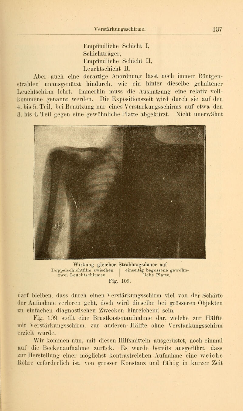 Empfindliche Schicht I, Schichtträg-er, Empfindliche Schicht II, Lenchtschicht 11. Aher auch eine derartige Anordnung- lässt noch immer Eöntgen- strahlen unausgenützt hindurch, wie ein hinter dieselbe gehaltener Leuchtschirm lehrt. Immerhin muss die Ausnutzung- eine relativ voll- kommene genannt werden. Die Expositionszeit wird durch sie auf den 4. bis 5. Teil, bei Benutzung nur eines Verstärkungsschirms auf etwa den 3. bis 4. Teil seo-en eine o-ewöhnliche Platte abü-ekürzt. Nicht unerwähnt Wirkung- gleicher Strahluiigsdauer auf Doppelschichtfi]m zwischen 1 einseitig begossene gewöhn- zwei Leuchtschirmen. I liehe Platte. Fig. 109. darf bleiben, dass durch einen Verstärkungsschirm viel von der Schärfe der Aufnahme verloren geht, doch wird dieselbe bei grösseren Objekten zu einfachen diagnostischen Zwecken hinreichend sein. Fig. 109 stellt eine Brustkastenaufnahme dar, welche zur Hälfte mit Verstärkungsschirm, zur anderen Hälfte ohne Verstärkungsschirm erzielt wurde. Wir kommen nun, mit diesen Hilfsmitteln ausgerüstet, noch einmal auf die Beckenaufnahme zurück. Es wurde bereits ausgeführt, dass zur Herstellung einer möglichst kontrastreichen Aufnahme eine weiche Röhre erforderlich ist. von o-rosser Konstanz und fähio- in kurzer Zeit