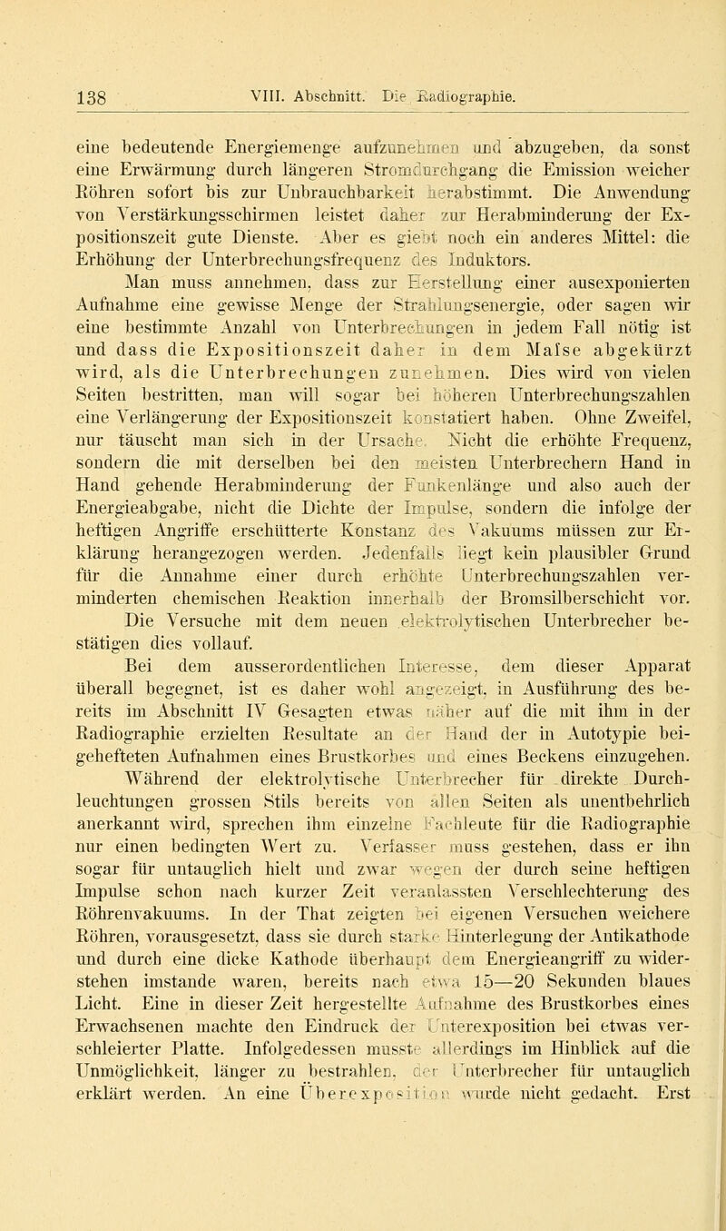 eine bedeutende Energiemenge aufzunehmen und abzugeben, da sonst eine Erwärmung durch längeren Stromdurcligang die Emission weicher Röhren sofort bis zur Unbrauchbarkeit herabstimmt. Die Anwendung von Verstärkungsschirmen leistet daher zur Herabmiuderung der Ex- positionszeit gute Dienste. Aber es gielit noch ein anderes Mittel: die Erhöhung der Unterbrechungsfrequenz des Induktors. Man muss annehmen, dass zur Herstellung einer ausexponierten Aufnahme eine gewisse Menge der Straliiungsenergie, oder sagen -wir eine bestimmte Anzahl von Unterbrechungen in jedem Fall nötig ist und dass die Expositionszeit daher in dem Malse abgekürzt wird, als die Unterbrechungen zunehmen. Dies wird von vielen Seiten bestritten, man will sogar bei höhereu Unterbrechungszahlen eine Verlängerung der Expositionszeit konstatiert haben. Ohne Zweifel, nur täuscht man sich in der Ursache, Nicht die erhöhte Frequenz, sondern die mit derselben bei den meisten Unterbrechern Hand in Hand gehende Herabminderung der Fimkenlänge und also auch der Energieabgabe, nicht die Dichte der Impulse, sondern die infolge der heftigen i\.ngriffe erschütterte Konst^anz des Vakuums müssen zur Er- klärung herangezogen werden. Jedenfalls liegt kein plausibler Grund für die Annahme einer durch erhöhte Unterbrechungszahlen ver- minderten chemischen Keaktion iunerhaib der Bromsilberschicht vor. Die Versuche mit dem neuen elektrolytischen Unterbrecher be- stätigen dies vollauf. Bei dem ausserordentlichen Interesse, dem dieser Apparat überall begegnet, ist es daher wohl angezeigt, in Ausführung des be- reits im Abschnitt IV Gesagten etwas näher auf die mit ihm in der Radiographie erzielten Resultate an der Hand der in Autotypie bei- gehefteten Aufnahmen eines Brustkorbes und eines Beckens einzugehen. Während der elektrolytische Unterbrecher für direkte Durch- leuchtungen grossen Stils bereits von allen Seiten als unentbehrlich anerkannt wird, sprechen ihm einzelne Fachleute für die Radiographie nur einen bedingten Wert zu. Verfasser muss gestehen, dass er ihn sogar für untauglich hielt und zwar wegen der durch seine heftigen Impulse schon nach kurzer Zeit veranlassten Verschlechterung- des Röhrenvakuums. In der That zeigten bei eigenen Versuchen weichere Röhren, vorausgesetzt, dass sie durch starke Hinterlegung der Antikathode und durch eine dicke Kathode überhaupt dem Energieangrifi' zu wider- stehen imstande waren, bereits nach etwa 15—20 Sekunden blaues Licht. Eine in dieser Zeit hergestellte Aufnahme des Brustkorbes eines Erwachsenen machte den Eindruck der Unterexposition bei etwas ver- schleierter Platte. Infolgedessen musste allerdings im Hinblick auf die Unmöglichkeit, länger zu bestrahlen, den Uuterbrecher für untauglich erklärt werden. An eine Uberexpo«ition wurde nicht gedacht. Erst