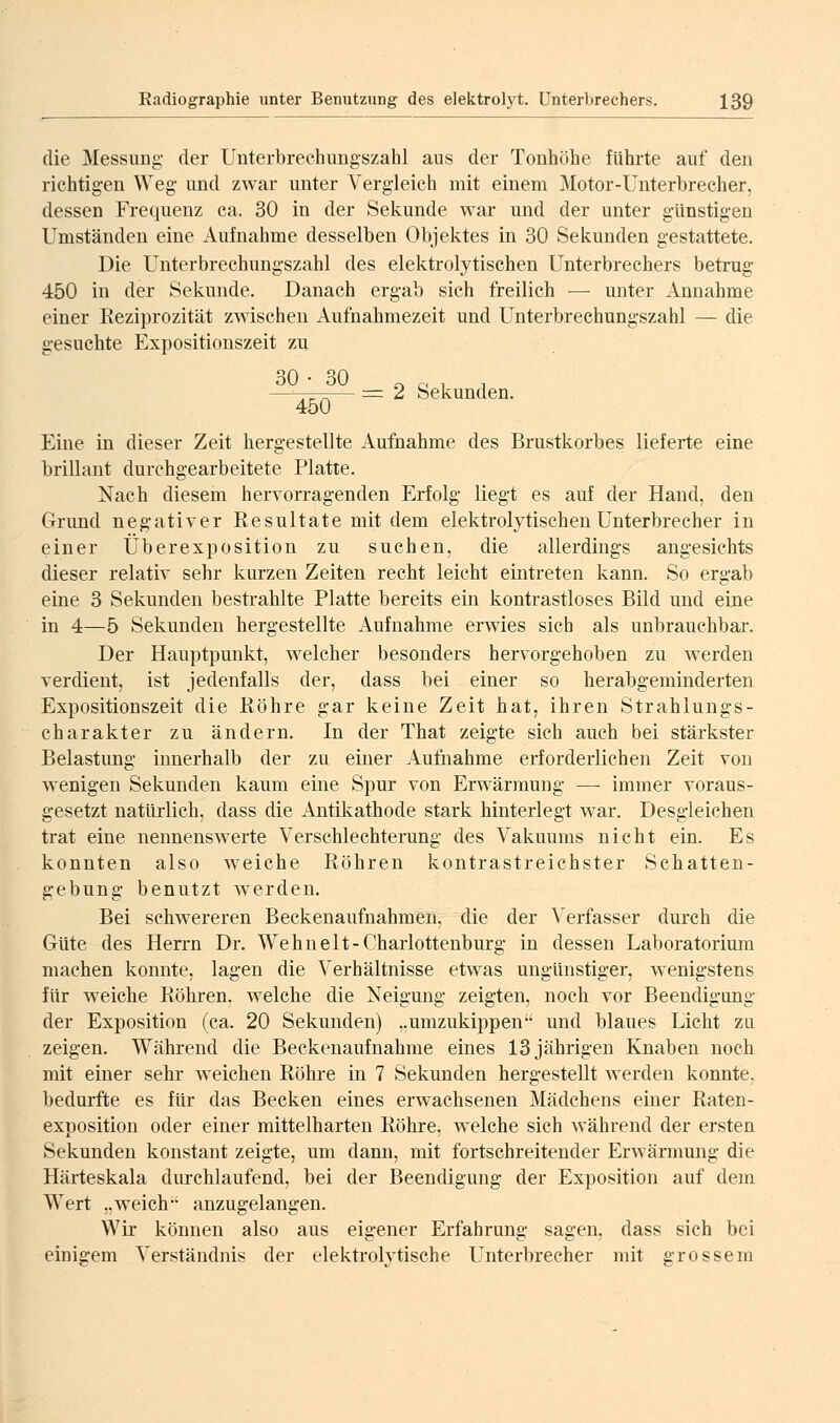 die Messung- der Uuterbrechungszahl aus der Tonhöhe führte auf den richtigen Weg und zwar unter Vergleich mit einem Motor-Unterbrecher, dessen Frequenz ca. 30 in der Sekunde war und der unter günstigen Umständen eine Aufnahme desselben Objektes in 30 Sekunden gestattete. Die Unterbrechungszahl des elektrolytischen Unterbrechers betrug 450 in der Sekunde. Danach ergab sich freilich — unter Annahme einer Reziprozität zwischen Aufnahmezeit und Unterbrechungszahl — die gesuchte Expositionszeit zu —-—-— := 2 Sekunden. 450 Eine in dieser Zeit hergestellte Aufnahme des Brustkorbes lieferte eine brillant durchgearbeitete Platte. Nach diesem hervorragenden Erfolg liegt es auf der Hand, den Grund negativer Resultate mit dem elektrolytischen Unterbrecher in einer Überexposition zu suchen, die allerdings angesichts dieser relativ sehr kurzen Zeiten recht leicht eintreten kann. So ergab eine 3 Sekunden bestrahlte Platte bereits ein kontrastloses Bild und eine in 4—5 Sekunden hergestellte Aufnahme erwies sich als unbrauchbar. Der Hauptpunkt, welcher besonders hervorgehoben zu werden verdient, ist jedenfalls der, dass bei einer so herabgeminderten Expositionszeit die Röhre gar keine Zeit hat, ihren Strahlungs- charakter zu ändern. In der That zeigte sich auch bei stärkster Belastung innerhalb der zu einer Aufnahme erforderlichen Zeit von wenigen Sekunden kaum eine Spur von Erwärmung — immer voraus- gesetzt natürlich, dass die Antikathode stark hinterlegt war. Desgleichen trat eine nennenswerte Verschlechterung des Vakuums nicht ein. Es konnten also weiche Röhren kontrastreichster Schatten- gebung benutzt werden. Bei schwereren Beckenaufnahmen, die der \erfasser durch die Güte des Herrn Dr. Wehnelt-Charlottenburg in dessen Laboratorium machen konnte, lagen die Verhältnisse etwas ungünstiger, wenigstens für weiche Röhren, welche die Neigung zeigten, noch vor Beendigung der Exposition (ca. 20 Sekunden) „umzukippen und blaues Licht zu zeigen. Während die Beckenaufnahme eines 13 jährigen Knaben noch mit einer sehr weichen Röhre in 7 Sekunden hergestellt werden konnte, bedurfte es für das Becken eines erwachsenen Mädchens einer Raten- exposition oder einer mittelharten Röhre^ welche sich während der ersten Sekunden konstant zeigte, um dann, mit fortschreitender Erwärmung die Härteskala durchlaufend, bei der Beendigung der Exposition auf dem Wert „weich' anzugelangen. Wir können also aus eigener Erfahrung sagen, dass sich bei einigem Verständnis der elektrolytische Unterbrecher mit grossem