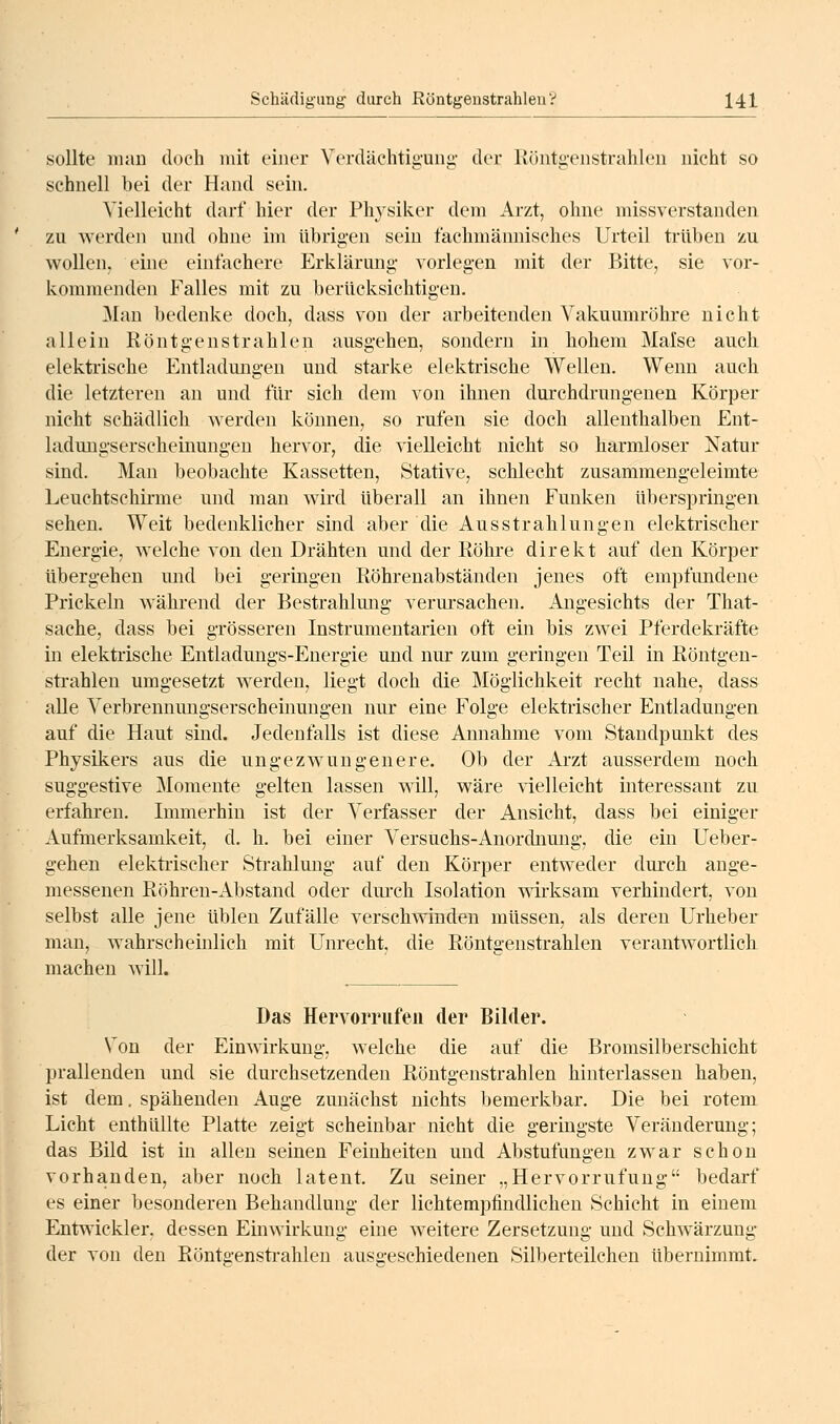 sollte man doch mit einer Verdächtigung- der llüntgenstrahlen nicht so schnell bei der Hand sein. Vielleicht darf hier der Physiker dem Arzt, ohne missverstanden zu werden und ohne im übrig-en sein fachmännisches Urteil trüben zu wollen, eine einfachere Erklärung vorlegen mit der Bitte, sie vor- kommenden Falles mit zu berücksichtigen. Man bedenke doch, dass von der arbeitenden Vakuumröhre nicht allein Röntgenstrahlen ausgehen, sondern in hohem Malse auch, elektrische Entladungen und starke elektrische Wellen. Wenn auch die letzteren an und für sich dem von ihnen durchdrungenen Körper nicht schädlich werden können, so rufen sie doch allenthalben Ent- ladungserscheinungeu hervor, die vielleicht nicht so harmloser Natur sind. Man beobachte Kassetten, Stative, schlecht zusammengeleimte Leuchtschirme und man wird überall an ihnen Funken überspringen sehen. Weit bedenklicher sind aber die Ausstrahlungen elektrischer Energie, welche von den Drähten und der Röhre direkt auf den Körper übergehen mid bei geringen Röhrenabständen jenes oft empfundene Prickeln während der Bestrahlung verursachen. Angesichts der That- sache, dass bei grösseren Instrumentarien oft ein bis zwei Pferdekräfte in elektiische Entladungs-Energie und nur zum geringen Teil in Röntgen- strahlen umgesetzt werden, liegt doch die Möglichkeit recht nahe, dass alle Verbrennungserscheinungen nur eine Folge elektrischer Entladungen auf die Haut sind. Jedenfalls ist diese Annahme vom Staudpunkt des Physikers aus die ungezwungenere. Ob der Arzt ausserdem noch suggestive Momente gelten lassen will, wäre vielleicht interessant zu erfalu-en. Immerhin ist der Verfasser der Ansicht, dass bei einiger Aufmerksamkeit, d. h. bei einer Versuchs-Anordnung, die ein Ueber- gehen elekti-ischer Strahlung auf den Körper entweder durch ange- messenen Röhren-Abstand oder durch Isolation wirksam verhindert, von selbst alle jene üblen Zufälle verschwinden müssen, als deren Urheber man, wahrscheinlicb mit Unrecht, die Röntgenstrahlen verantwortlicli machen will. Das Hervorrufen der Bilder. Von der Einwirkung, welche die auf die Bromsilberschicht prallenden und sie durchsetzenden Röntgenstrahlen hinterlassen haben, ist dem. spähenden Auge zunächst nichts bemerkbar. Die bei rotem Licht enthüllte Platte zeigt scheinbar nicht die geringste Veränderung; das Bild ist in allen seinen Feinheiten und Abstufungen zwar schon vorhanden, aber noch latent. Zu seiner „Hervorrufuug bedarf es einer besonderen Behandlung der lichtempfindlichen Schicht in einem Entwickler, dessen Einwirkung eine weitere Zersetzung und Schwärzung der von den Röntgensti-ahlen ausgeschiedenen Silberteilchen übernimmt.