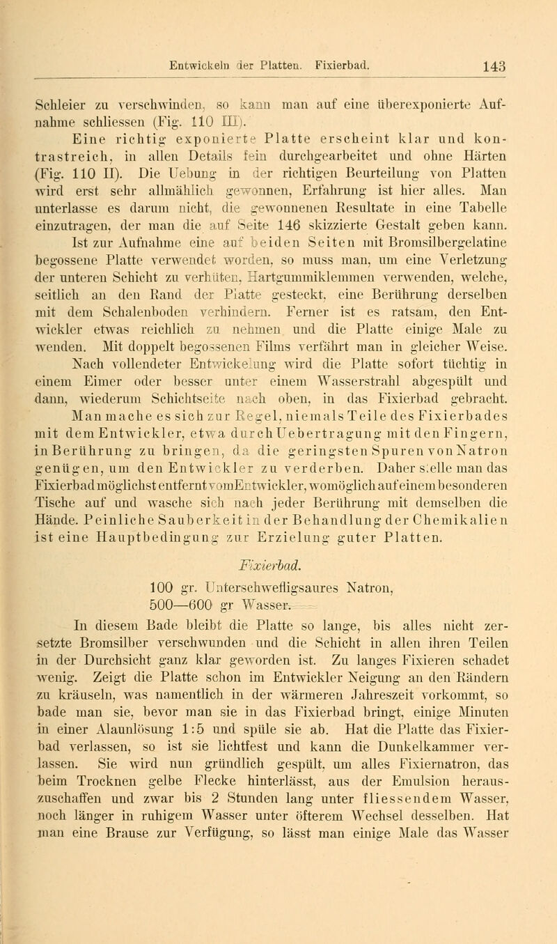 Schleier zu verschwinden, so kann man auf eine überexponierte Auf- nahme schliessen (Fig-. HO HI). Eine richtig- exponierte Platte erscheint klar und kon- trastreich, in allen Details fein durchgearbeitet und ohne Härten (Fig-. 110 II). Die Uebung- in der richtigen Beurteilung von Platten wird erst sehr allmählich gewonnen, Erfahrung ist hier alles. Man unterlasse es darum nicht, die g;ewounenen Resultate in eine Tabelle einzutragen, der man die auf Seite 146 skizzierte Gestalt geben kann, Ist zur x\ufuahme eine auf beiden Seiten mit Bromsilbergelatine begossene Platte verwendet worden, so muss man, um eine Verletzung- der unteren Schicht zu verhüten, Hartgummiklemmen verwenden, welche, seitlich au den Rand der Platte gesteckt, eine Berührung- derselben mit dem Schalenboden verhindern. Ferner ist es ratsam, den Ent- wickler etwas reichlich zu nehmen und die Platte einige Male zu wenden. Mit doppelt begossenen Films verfährt man in gleicher Weise. Nach vollendeter Entv7ickelung- wird die Platte sofort tüchtig in einem Eimer oder besser unter einem Wasserstrahl abgespült und dann, wiederum Schichtseite nach oben, in das Fixierbad gebracht. Man mache es sich zur Regel, niemals Teile des Fixierbades mit dem Entwickler, etwa durch Uebertragung mit den Fingern, in Berührung zu bringen, da die geringsten Spuren von Natron genügen, um den Entwickler zu verderben. Daher slelle man das Fixierbad möglichst entfernt vomEntwickler, womöglich auf einem besonderen Tische auf und wasche sich nach jeder Berührung mit demselben die Hände. Peinliche Sauberkeit in der Behandlung der Chemikalien ist eine Hauptbedingung z;ur Erzielung guter Platten, Fixierbad. 100 gr. Unterschwefligsaures Natron, 500—600 gr Wasser. In diesem Bade bleibt die Platte so lange, bis alles nicht zer- setzte Bromsilber verschwunden und die Schicht in allen ihren Teilen in der Durchsicht ganz klar geworden ist. Zu langes Fixieren schadet wenig. Zeigt die Platte schon im Entwickler Neigung an den Rändern zu kräuseln, was namentlich in der wärmeren Jahreszeit vorkommt, so bade man sie, bevor man sie in das Fixierbad bringt, einige Minuten in einer Alaunlösung 1:5 und spüle sie ab. Hat die Platte das Fixier- bad verlassen, so ist sie lichtfest und kann die Dunkelkammer ver- lassen. Sie wird nun gründlich gespült, um alles Fixiernatron, das beim Trocknen gelbe Flecke hinterlässt, aus der Emulsion heraus- zuschaffen und zwar bis 2 Stunden lang unter fliessendera Wasser, noch länger in ruhigem Wasser unter öfterem Wechsel desselben. Hat man eine Brause zur Verfügung, so lässt man einige Male das Wasser