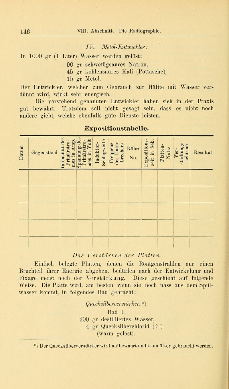 IV. Metol-EntwicUer : In 1000 gr (1 Liter) Wasser werden gelöst: 90 g'r schwefligsaures Natron, 45 gr kohlensaures Kali (Pottasche), 15 gr Metol. Der Entwickler, welcher zum Gebrauch zur Hälfte mit Wasser ver- dünnt wird, wirkt sehr energisch. Die vorstehend genannten Entwickler haben sich in der Praxis gut bewährt. Trotzdem soll nicht gesagt sein, dass es nicht noch andere giebt, welche ebenfalls gute Dienste leisten. Expositionstabelle. Gegenstand m ö , fl .3 ■c p 'S ^%> S '-i (— 3 .§ OT c« t< 05 •^ 5=X) (35 <S S-i SS fe Eöhre No. E3 (£> O j/2 ^.i s s •?1 CO Resultat Das Verstärken der Platten. Einfach belegte Platten, denen die Röntgenstrahlen nur einen Bruchteil ihrer Energie abgeben, bedürfen nach der Entwickelung und Fixage meist noch der Verstärkung. Diese geschieht auf folgende Weise. Die Platte wird, am besten wenn sie noch nass aus dem Spül- wasser kommt, in folgendes Bad gebracht: Quecksilherverstärher. *) Bad I. 200 gr destilliertes Wasser, 4 gr Quecksilberchlorid (f !) (warm gelöst). *) Der Quecksilberverstärker wird aufbewahrt und kann öfter gebraucht werden.