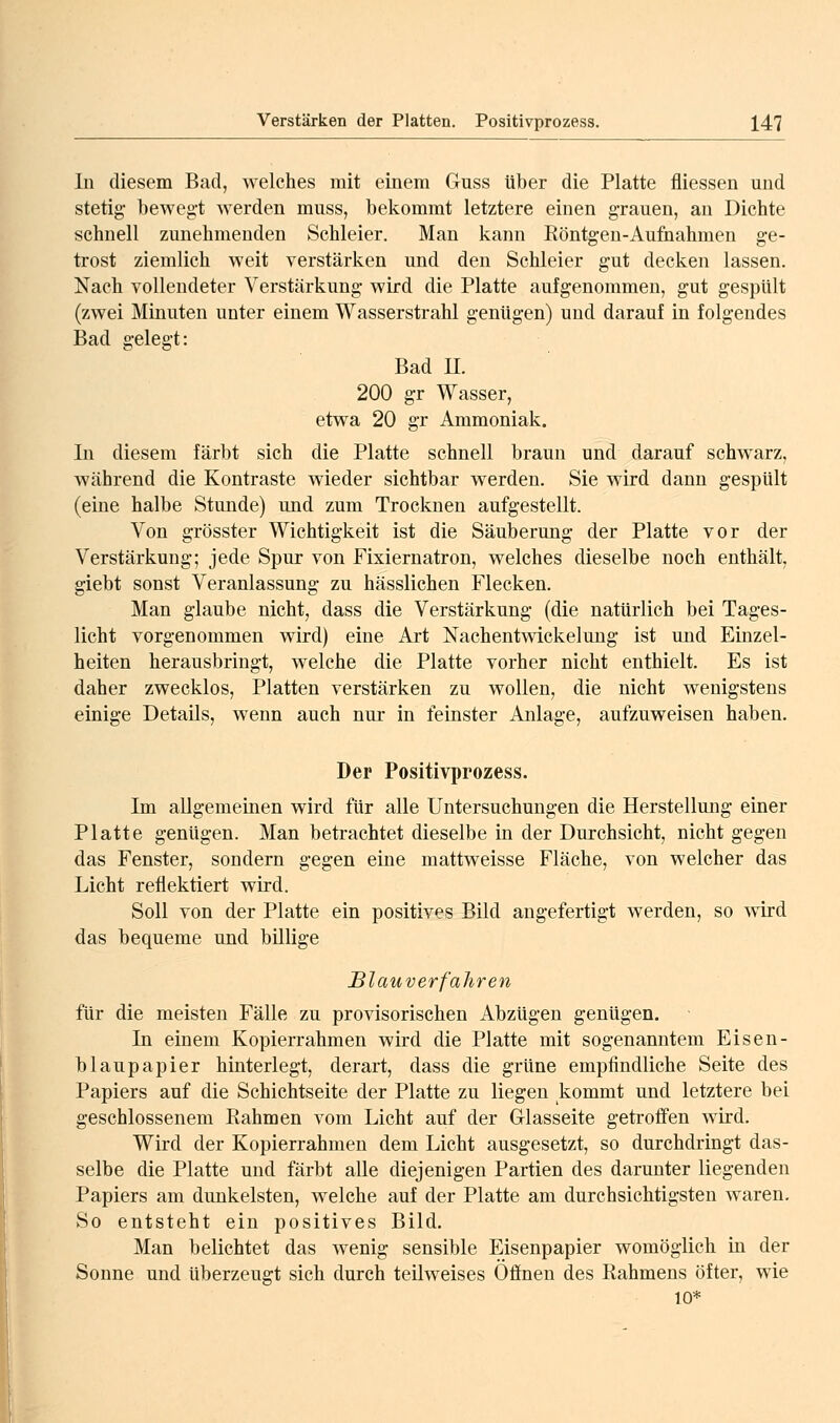 In diesem Bad, welches mit einem Guss über die Platte fliessen und stetig bewegt werden miiss, bekommt letztere einen g-rauen, an Dichte schnell zunehmenden Schleier. Man kann Eöntgen-Aufnahmen ge- trost ziemlich weit verstärken und den Schleier gut decken lassen. Nach vollendeter Verstärkung wird die Platte aufgenommen, gut gespült (zwei Minuten unter einem Wasserstrahl genügen) und darauf in folgendes Bad gelegt: Bad n. 200 gr Wasser, etwa 20 gr Ammoniak. In diesem färbt sich die Platte schnell braun und darauf schwarz, während die Kontraste wieder sichtbar werden. Sie wird dann gespült (eine halbe Stunde) und zum Trocknen aufgestellt. Von grösster Wichtigkeit ist die Säuberung der Platte vor der Verstärkung; jede Spur von Fixiernatron, welches dieselbe noch enthält, giebt sonst Veranlassung zu hässlichen Flecken. Man glaube nicht, dass die Verstärkung (die natürlich bei Tages- licht vorgenommen wird) eine Art Nachentwickelung ist und Einzel- heiten herausbringt, welche die Platte vorher nicht enthielt. Es ist daher zwecklos, Platten verstärken zu wollen, die nicht wenigstens einige Details, wenn auch nur in feinster Anlage, aufzuweisen haben. Der Positivprozess. Im allgemeinen wird für alle Untersuchungen die Herstellung einer Platte genügen. Man betrachtet dieselbe in der Durchsicht, nicht gegen das Fenster, sondern gegen eine mattweisse Fläche, von welcher das Licht reflektiert wird. Soll von der Platte ein positives Bild angefertigt werden, so wird das bequeme und billige Blauverfahren für die meisten Fälle zu provisorischen Abzügen genügen. In einem Kopierrahmen wird die Platte mit sogenanntem Eisen- blaupapier hinterlegt, derart, dass die grüne empfindliche Seite des Papiers auf die Schichtseite der Platte zu liegen kommt und letztere bei geschlossenem Rahmen vom Licht auf der Glasseite getroffen wird. Wird der Kopierrahmen dem Licht ausgesetzt, so durchdringt das- selbe die Platte und färbt alle diejenigen Partien des darunter liegenden Papiers am dunkelsten, welche auf der Platte am durchsichtigsten waren. So entsteht ein positives Bild. Man belichtet das wenig sensible Eisenpapier womöglich in der Sonne und überzeugt sich durch teilweises Offnen des Rahmens öfter, wie 10*