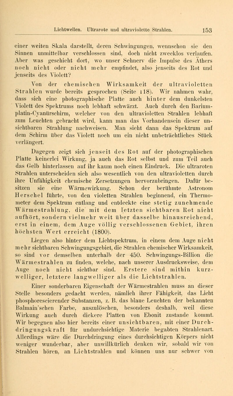 einer weiten Skala darstellt, deren Schwingungen, wennschon sie den Sinnen unmittelbar verschlossen sind, doch nicht zwecklos verlaufen. Aber was geschieht dort, wo unser Sehnerv die Impulse des Äthers noch nicht oder nicht mehr empfindet, also jenseits des Rot und jenseits des Violett? Von der chemischen Wirksamkeit der ultravioletten Strahlen wurde bereits gesprochen (Seite ll8). Wir nahmen wahr, dass sich eine photographische Platte auch hinter dem dunkelsten Violett des Spektrums noch lebhaft schwärzt. Auch durch den Barium- platin-Cjanürschirm, welcher von den ultravioletten Strahlen lebhaft zum Leuchten gebracht wird, kann man das Vorhandensein dieser un- sichtbaren Strahlung nachweisen. Man sieht dann das Spektrum auf dem Schirm über das Violett noch um ein nicht unbeträchtliches Stück verlängert. Dagegen zeigt sich jenseit des Rot auf der photographischen Platte keinerlei Wirkung, ja auch das Rot selbst und zum Teil auch das Gelb hinterlassen auf ihr kaum noch einen Eindruck. Die ultraroten Strahlen unterscheiden sich also wesentlich von den ultravioletten durch ihre Unfähigkeit chemische Zersetzungen hervorzubringen. Dafür be- sitzen sie eine Wärmewirkung. Schon der berühmte Astronom Herschel führte, von den violetten Strahlen beginnend, ein Thermo- meter dem Spektrum entlang und entdeckte eine stetig zunehmende Wärmestrahlung, die' mit dem letzten sichtbaren Rot nicht aufhört, sondern vielmehr weit über dasselbe hinausreichend, erst in einem, dem Auge völlig verschlossenen Gebiet, ihren höchsten Wert erreicht (1800). Liegen also hinter dem Lichtspektrum, in einem dem Auge nicht mehr sichtbaren Schwingungsgebiet, die Strahlen chemischer Wirksamkeit, so sind vor demselben unterhalb der 450. Schwingungs-Billion die Wärmestrahlen zu finden, welche, nach unserer Ausdrucksweise, dem Auge noch nicht sichtbar sind. Erstere sind mithin kurz- welliger, letztere langwelliger als die Lichtstrahlen. Einer sonderbaren Eigenschaft der Wärmestrahlen muss an dieser Stelle besonders gedacht werden, nämlich ihrer Fähigkeit, das Licht phosphorescierender Substanzen, z. B. das blaue Leuchten der bekannten Balmain'schen Farbe, auszulöschen, besonders deshalb, weil diese Wirkung auch durch dickere Platten von Ebonit zustande kommt. Wir begegnen also hier bereits einer unsichtbaren, mit einer Durch- dringungskraft für undurchsichtige Materie begabten Strahlenart. Allerdings wäre die Durchdringung eines durchsichtigen Körpers nicht weniger wunderbar, aber unwillkürlich denken wir, sobald wir von Strahlen hören, an Lichtstrahlen und können uns nur schwer von